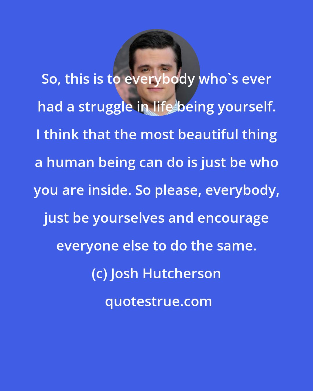 Josh Hutcherson: So, this is to everybody who's ever had a struggle in life being yourself. I think that the most beautiful thing a human being can do is just be who you are inside. So please, everybody, just be yourselves and encourage everyone else to do the same.