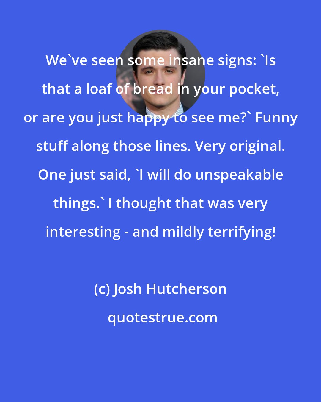Josh Hutcherson: We've seen some insane signs: 'Is that a loaf of bread in your pocket, or are you just happy to see me?' Funny stuff along those lines. Very original. One just said, 'I will do unspeakable things.' I thought that was very interesting - and mildly terrifying!