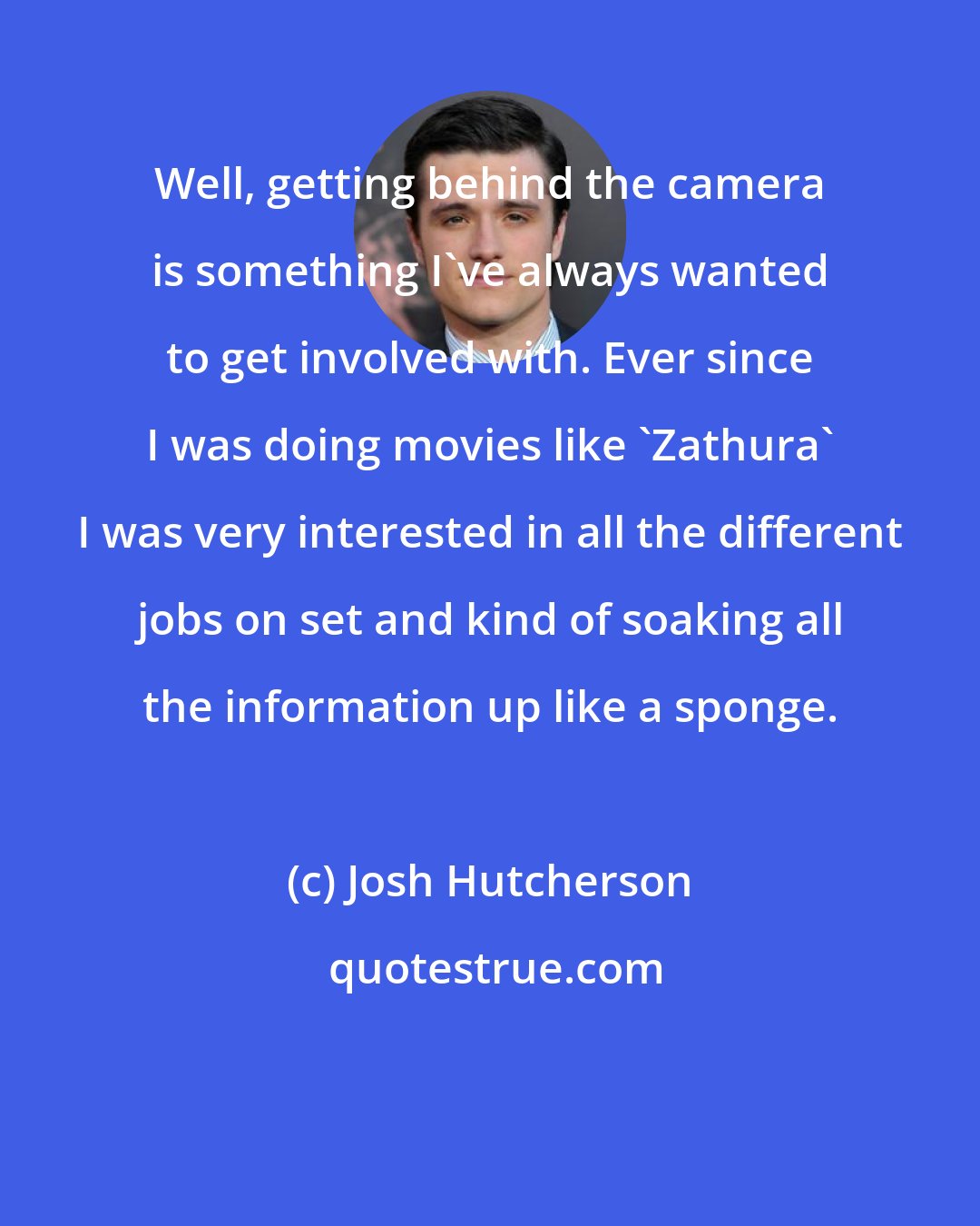Josh Hutcherson: Well, getting behind the camera is something I've always wanted to get involved with. Ever since I was doing movies like 'Zathura' I was very interested in all the different jobs on set and kind of soaking all the information up like a sponge.
