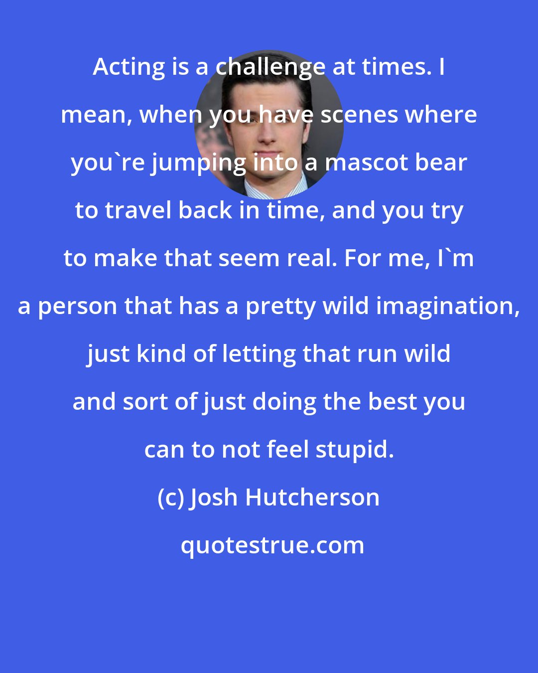 Josh Hutcherson: Acting is a challenge at times. I mean, when you have scenes where you're jumping into a mascot bear to travel back in time, and you try to make that seem real. For me, I'm a person that has a pretty wild imagination, just kind of letting that run wild and sort of just doing the best you can to not feel stupid.