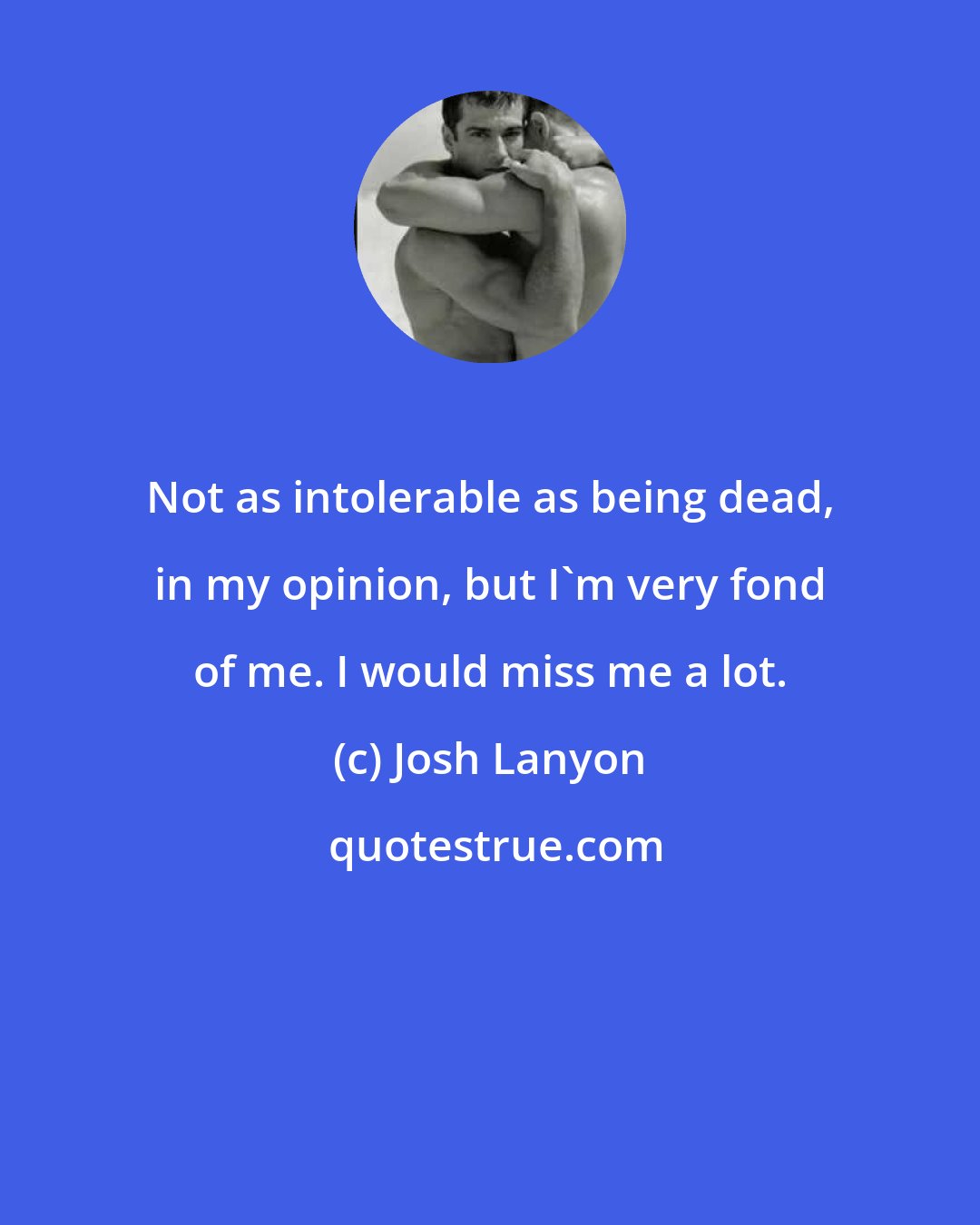 Josh Lanyon: Not as intolerable as being dead, in my opinion, but I'm very fond of me. I would miss me a lot.