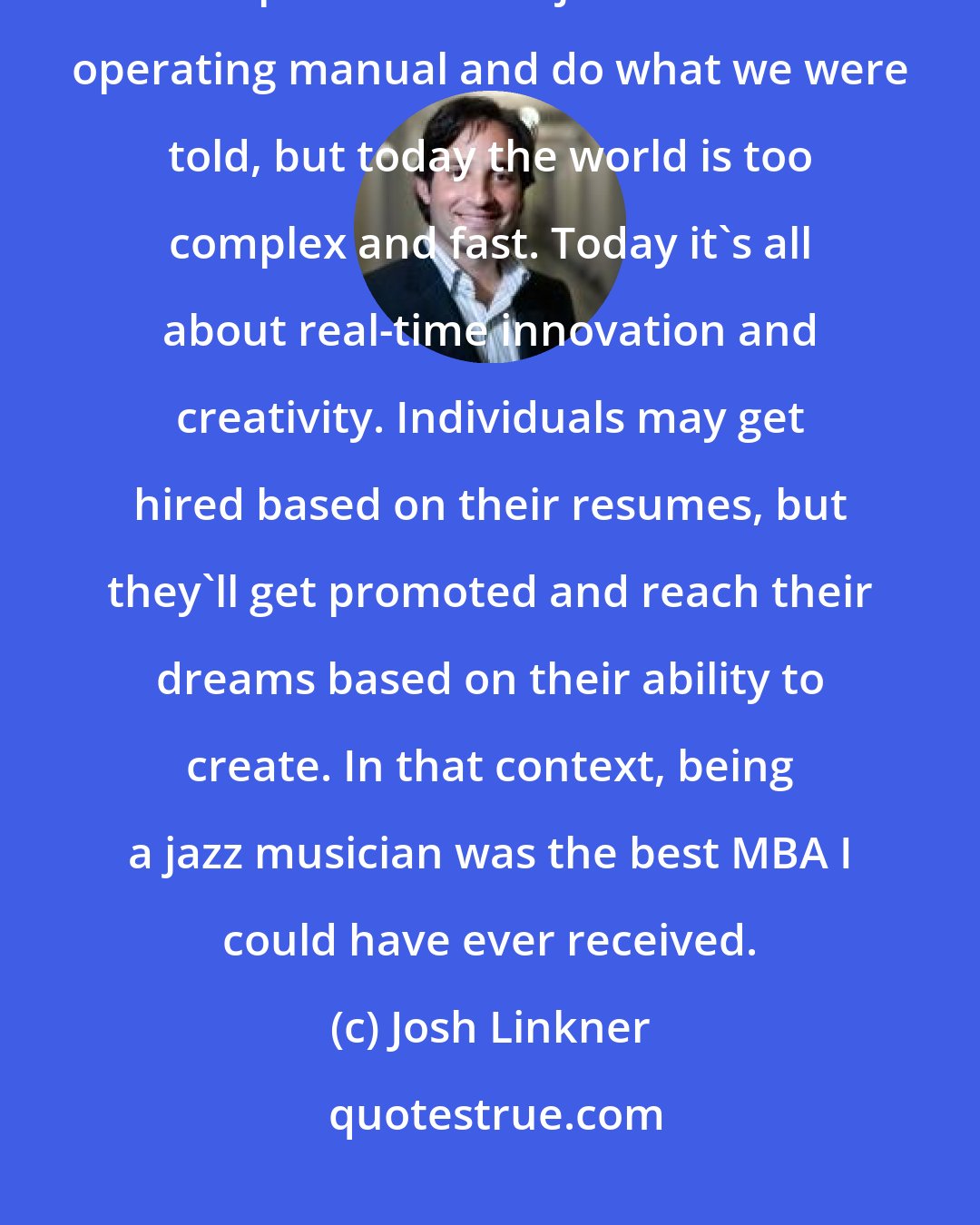 Josh Linkner: Business today is all about improvisation, which is the essence of jazz. Perhaps in the past we could just follow the operating manual and do what we were told, but today the world is too complex and fast. Today it's all about real-time innovation and creativity. Individuals may get hired based on their resumes, but they'll get promoted and reach their dreams based on their ability to create. In that context, being a jazz musician was the best MBA I could have ever received.