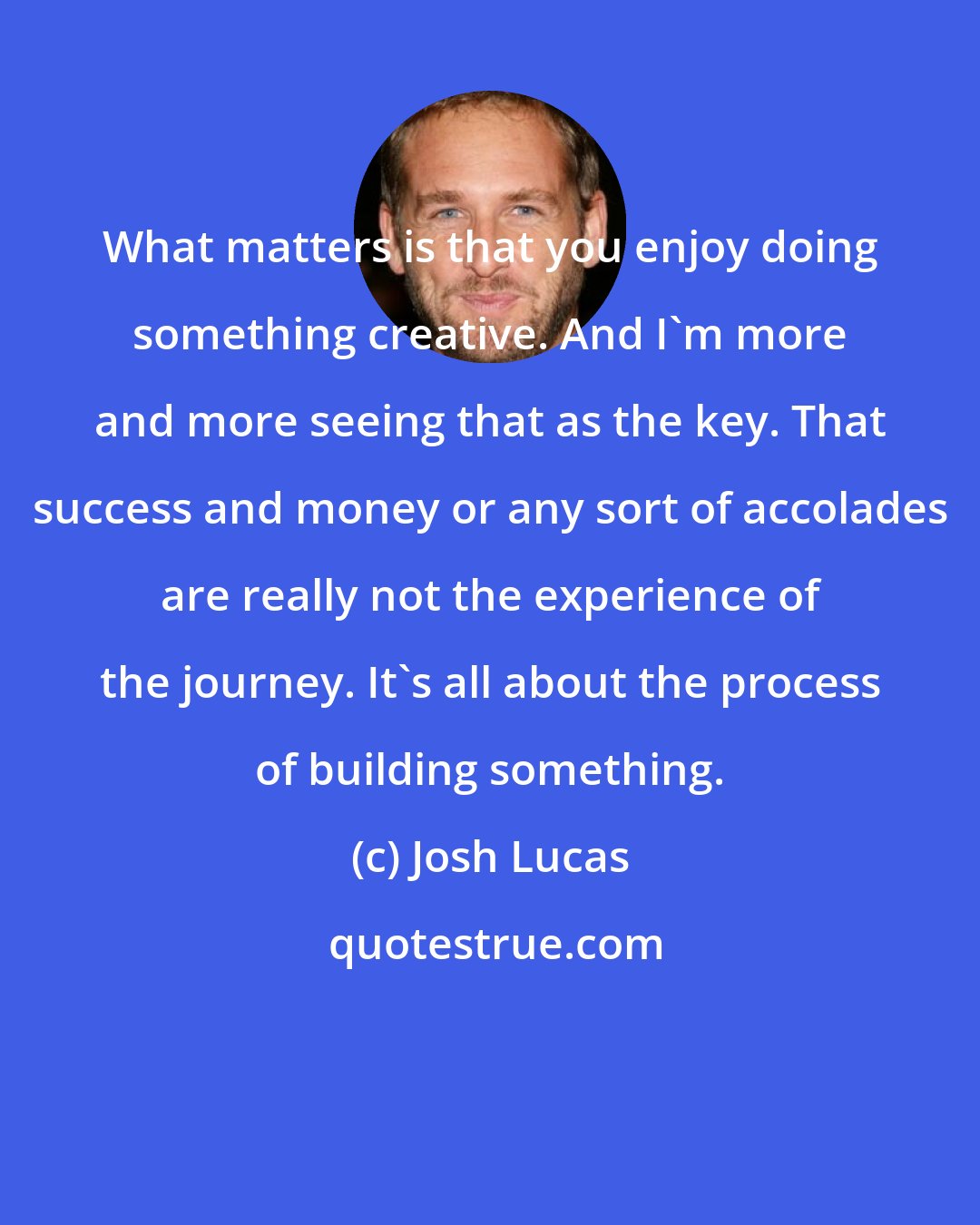 Josh Lucas: What matters is that you enjoy doing something creative. And I'm more and more seeing that as the key. That success and money or any sort of accolades are really not the experience of the journey. It's all about the process of building something.