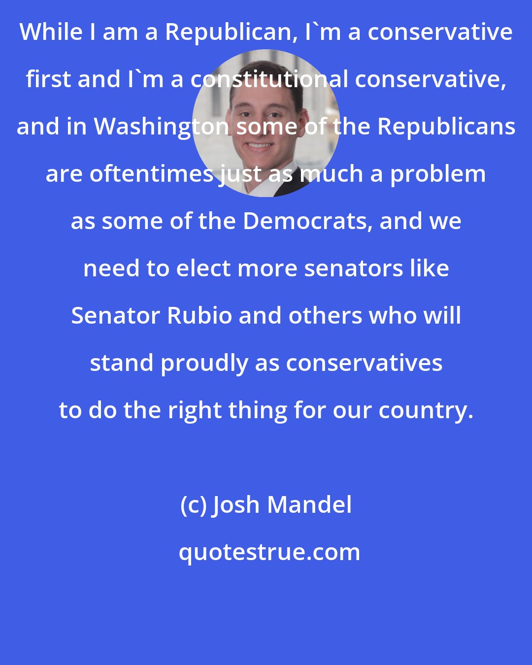 Josh Mandel: While I am a Republican, I'm a conservative first and I'm a constitutional conservative, and in Washington some of the Republicans are oftentimes just as much a problem as some of the Democrats, and we need to elect more senators like Senator Rubio and others who will stand proudly as conservatives to do the right thing for our country.