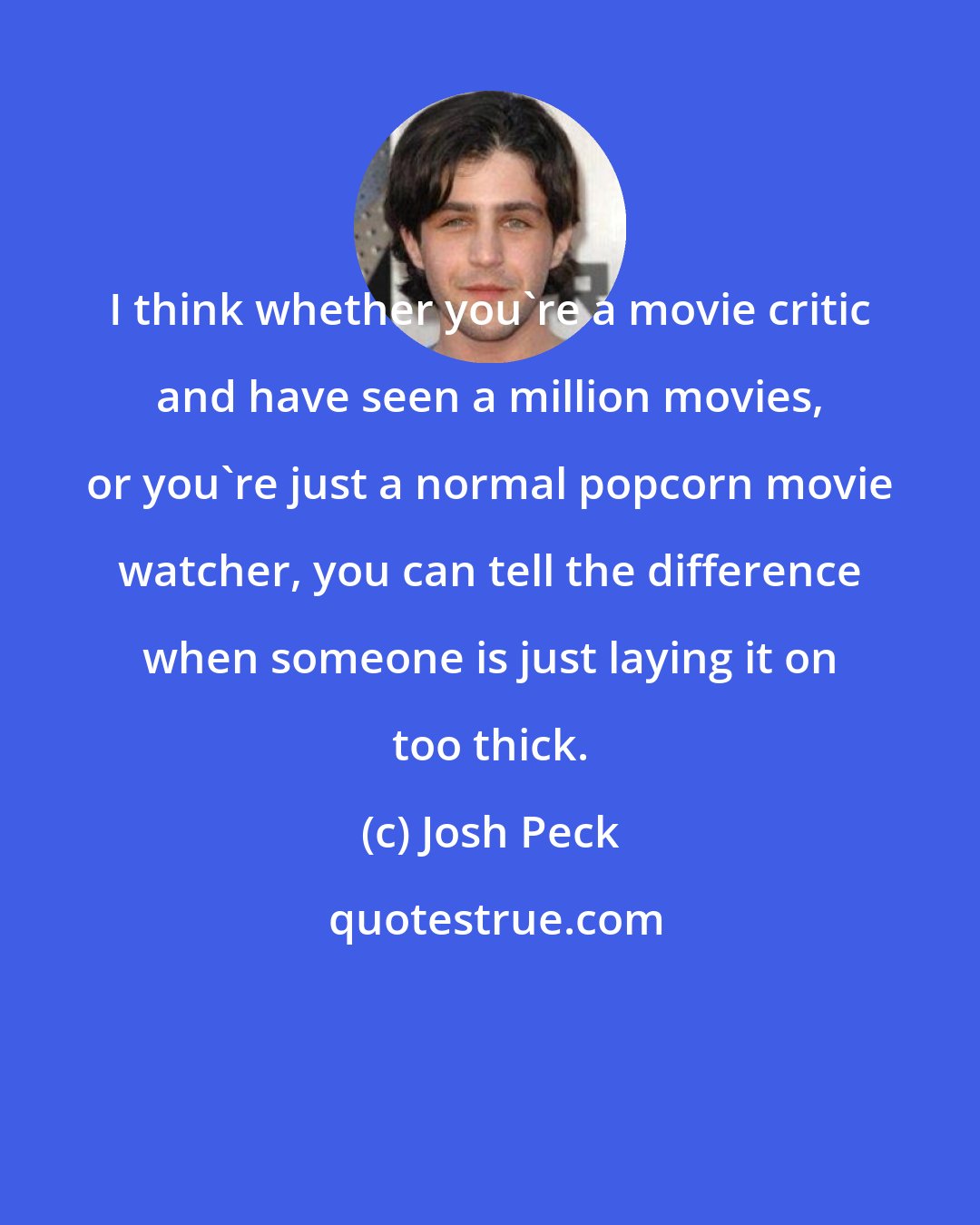 Josh Peck: I think whether you're a movie critic and have seen a million movies, or you're just a normal popcorn movie watcher, you can tell the difference when someone is just laying it on too thick.