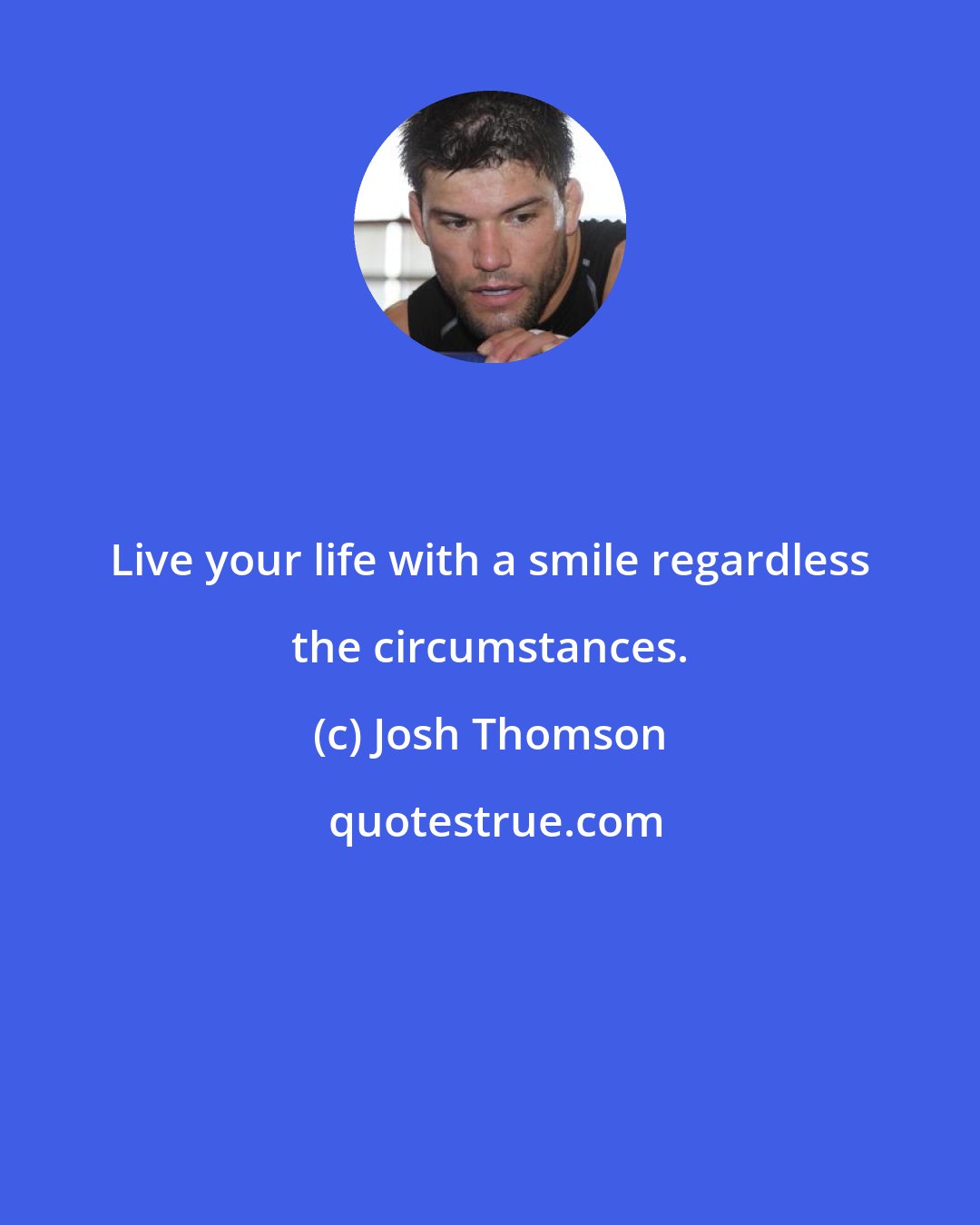 Josh Thomson: Live your life with a smile regardless the circumstances.