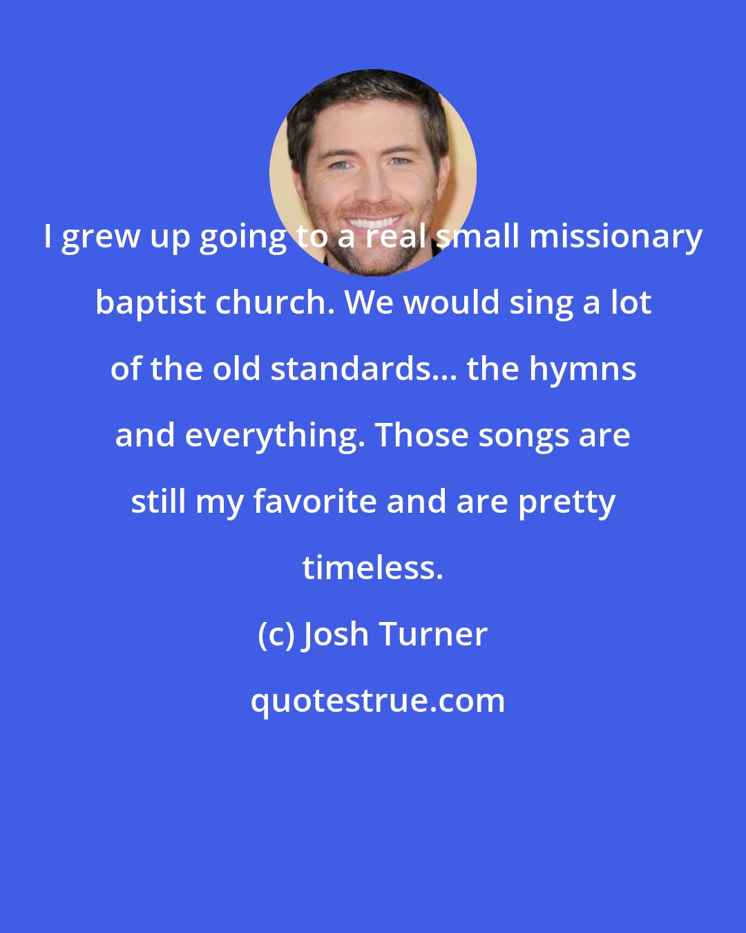 Josh Turner: I grew up going to a real small missionary baptist church. We would sing a lot of the old standards... the hymns and everything. Those songs are still my favorite and are pretty timeless.