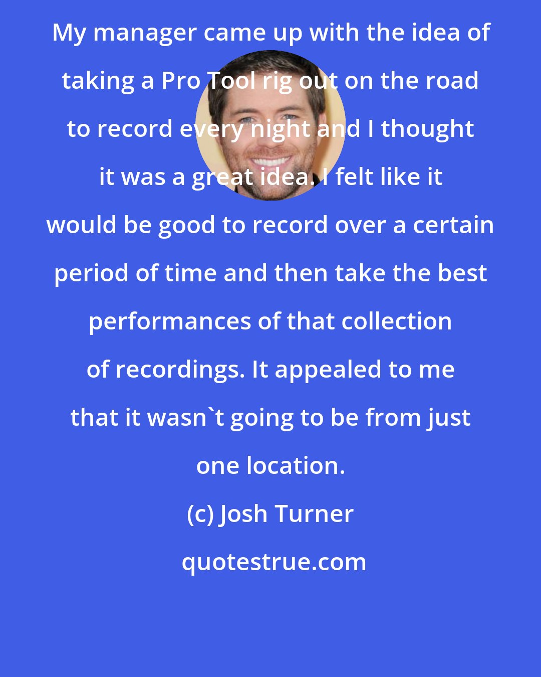 Josh Turner: My manager came up with the idea of taking a Pro Tool rig out on the road to record every night and I thought it was a great idea. I felt like it would be good to record over a certain period of time and then take the best performances of that collection of recordings. It appealed to me that it wasn't going to be from just one location.