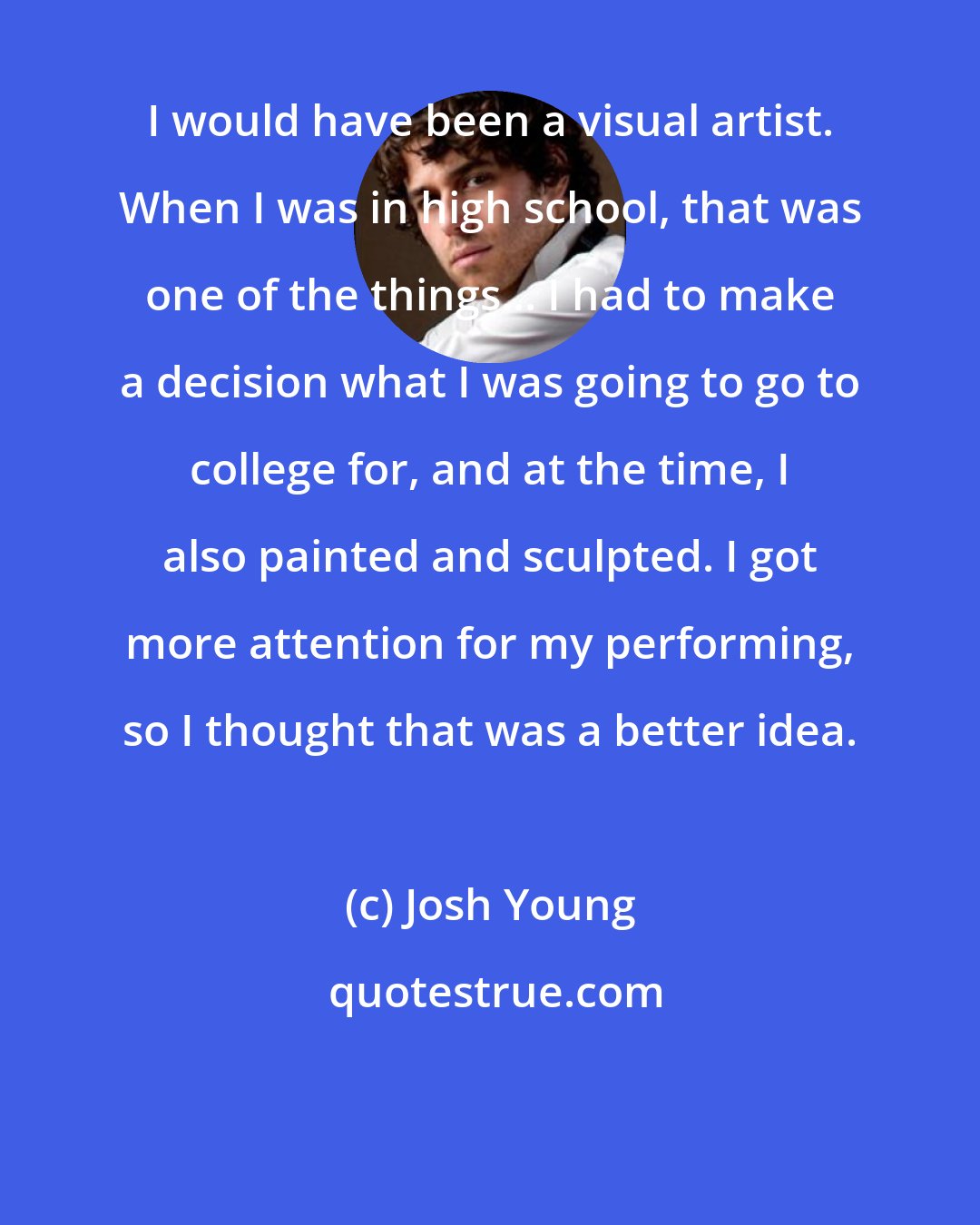 Josh Young: I would have been a visual artist. When I was in high school, that was one of the things... I had to make a decision what I was going to go to college for, and at the time, I also painted and sculpted. I got more attention for my performing, so I thought that was a better idea.