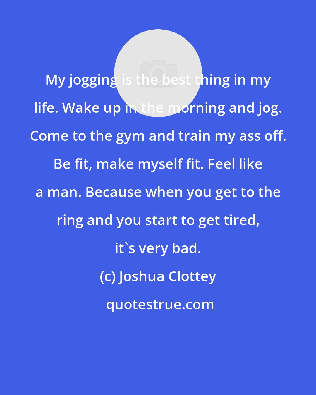 Joshua Clottey: My jogging is the best thing in my life. Wake up in the morning and jog. Come to the gym and train my ass off. Be fit, make myself fit. Feel like a man. Because when you get to the ring and you start to get tired, it's very bad.