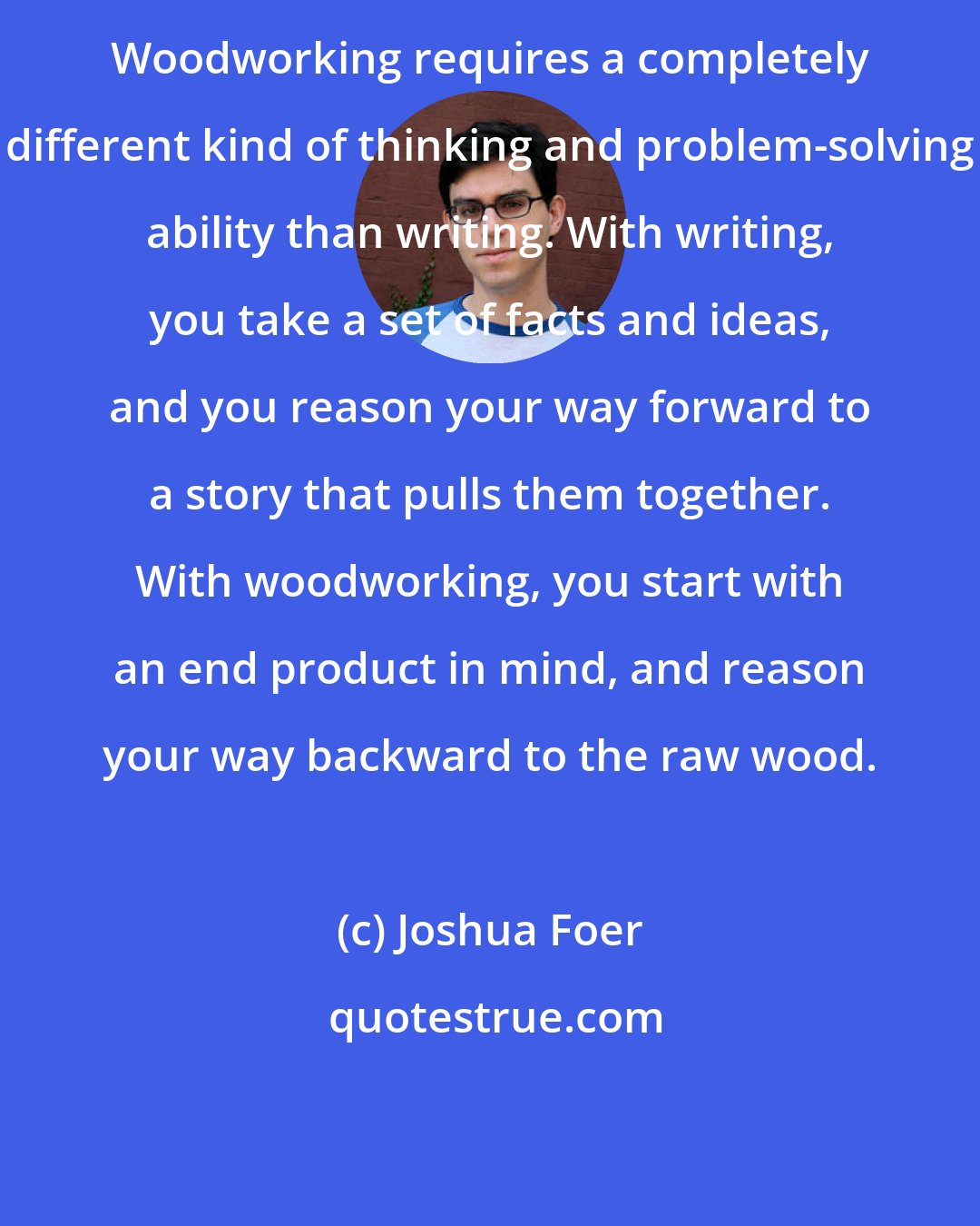 Joshua Foer: Woodworking requires a completely different kind of thinking and problem-solving ability than writing. With writing, you take a set of facts and ideas, and you reason your way forward to a story that pulls them together. With woodworking, you start with an end product in mind, and reason your way backward to the raw wood.