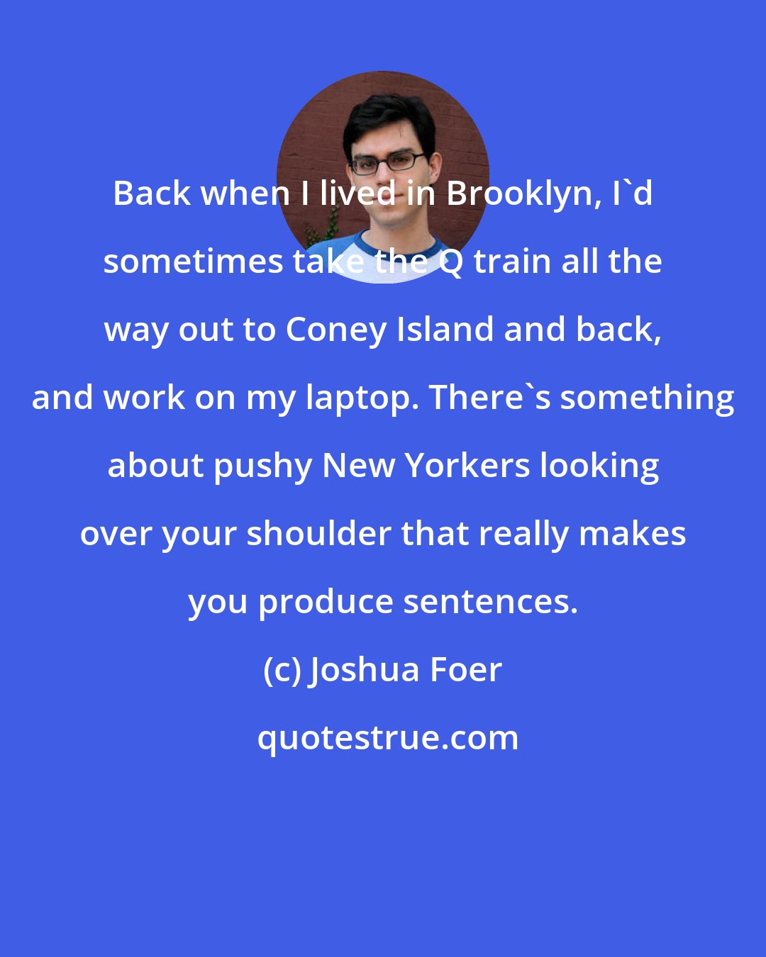 Joshua Foer: Back when I lived in Brooklyn, I'd sometimes take the Q train all the way out to Coney Island and back, and work on my laptop. There's something about pushy New Yorkers looking over your shoulder that really makes you produce sentences.