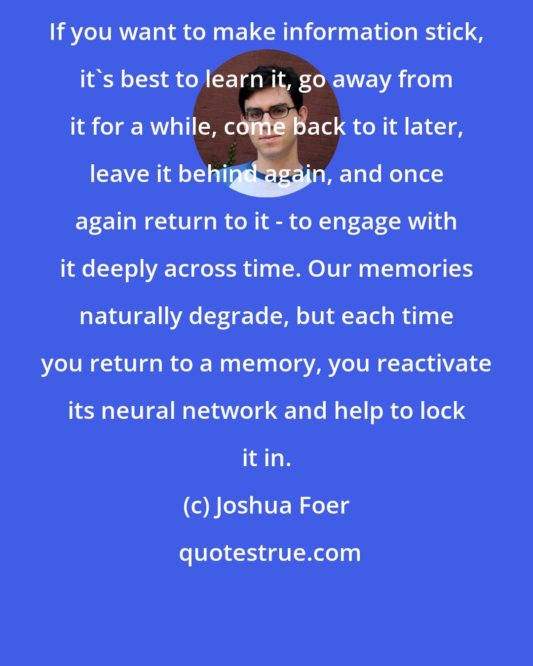 Joshua Foer: If you want to make information stick, it's best to learn it, go away from it for a while, come back to it later, leave it behind again, and once again return to it - to engage with it deeply across time. Our memories naturally degrade, but each time you return to a memory, you reactivate its neural network and help to lock it in.