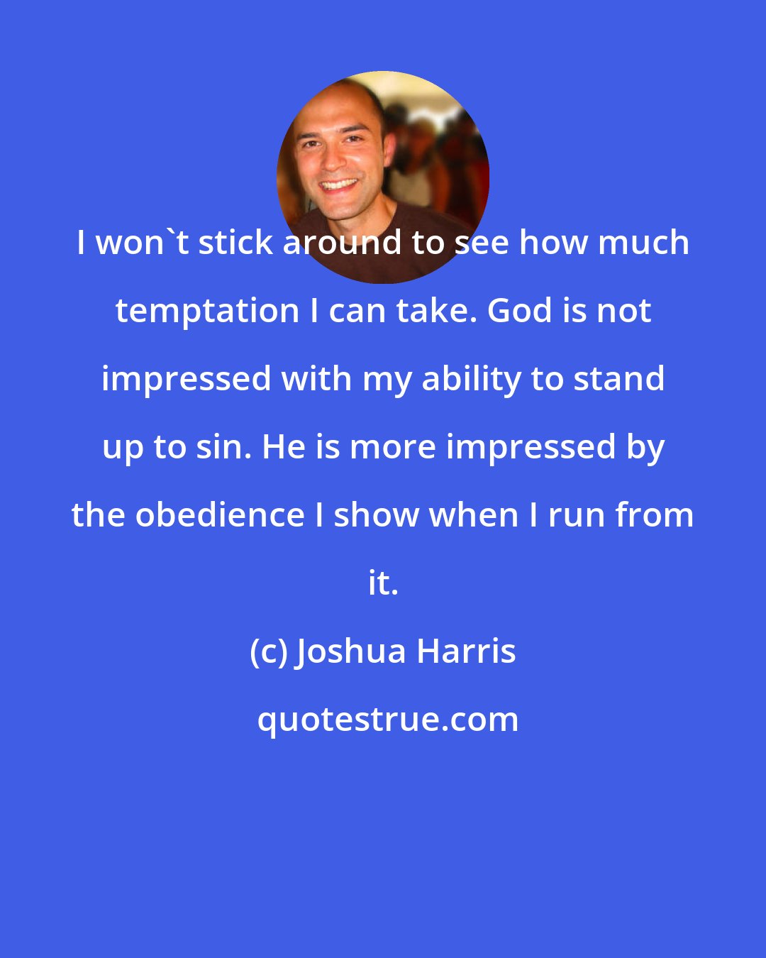 Joshua Harris: I won't stick around to see how much temptation I can take. God is not impressed with my ability to stand up to sin. He is more impressed by the obedience I show when I run from it.