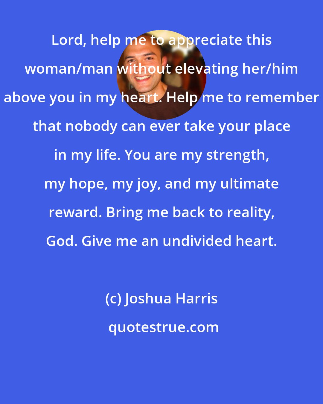 Joshua Harris: Lord, help me to appreciate this woman/man without elevating her/him above you in my heart. Help me to remember that nobody can ever take your place in my life. You are my strength, my hope, my joy, and my ultimate reward. Bring me back to reality, God. Give me an undivided heart.