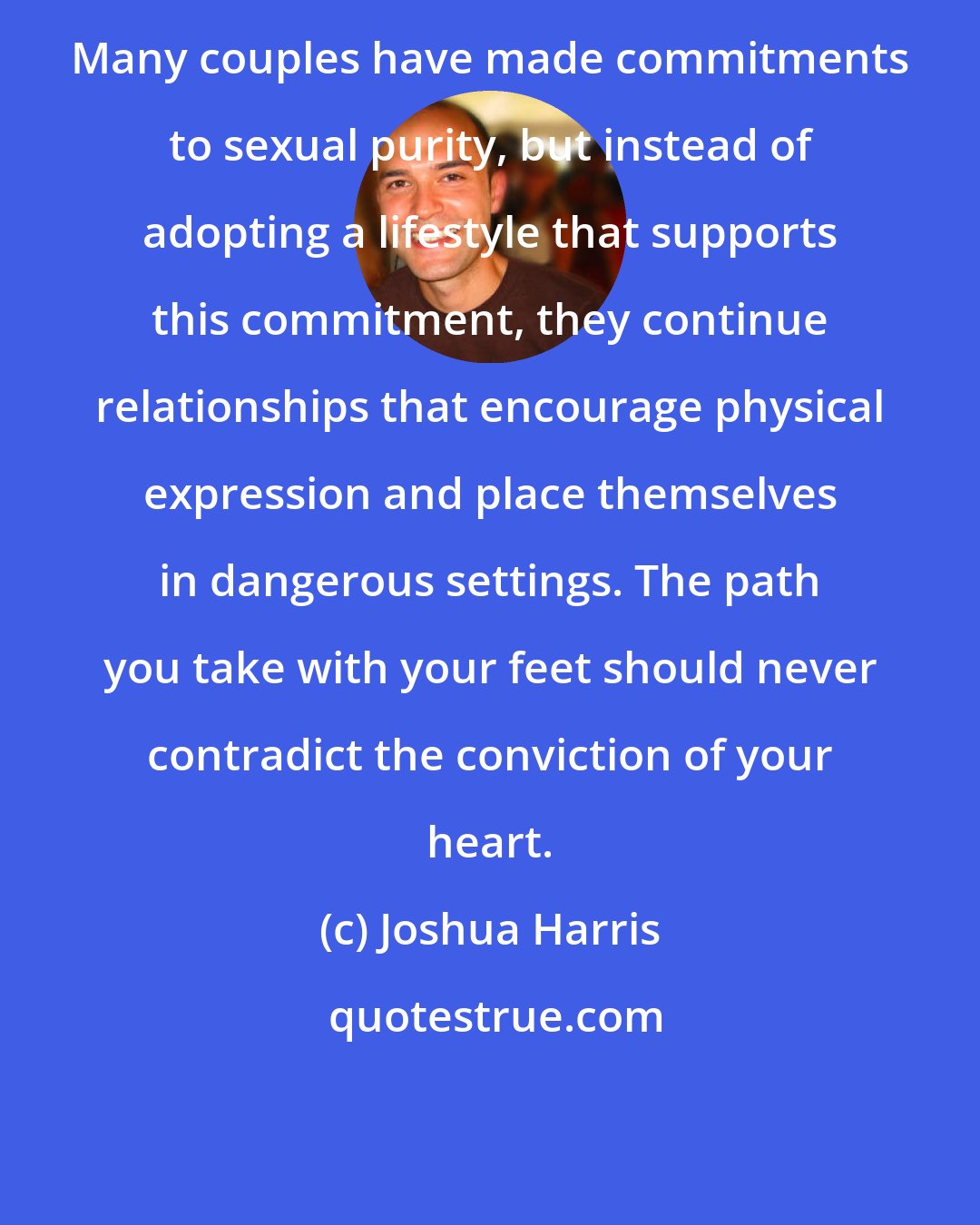 Joshua Harris: Many couples have made commitments to sexual purity, but instead of adopting a lifestyle that supports this commitment, they continue relationships that encourage physical expression and place themselves in dangerous settings. The path you take with your feet should never contradict the conviction of your heart.