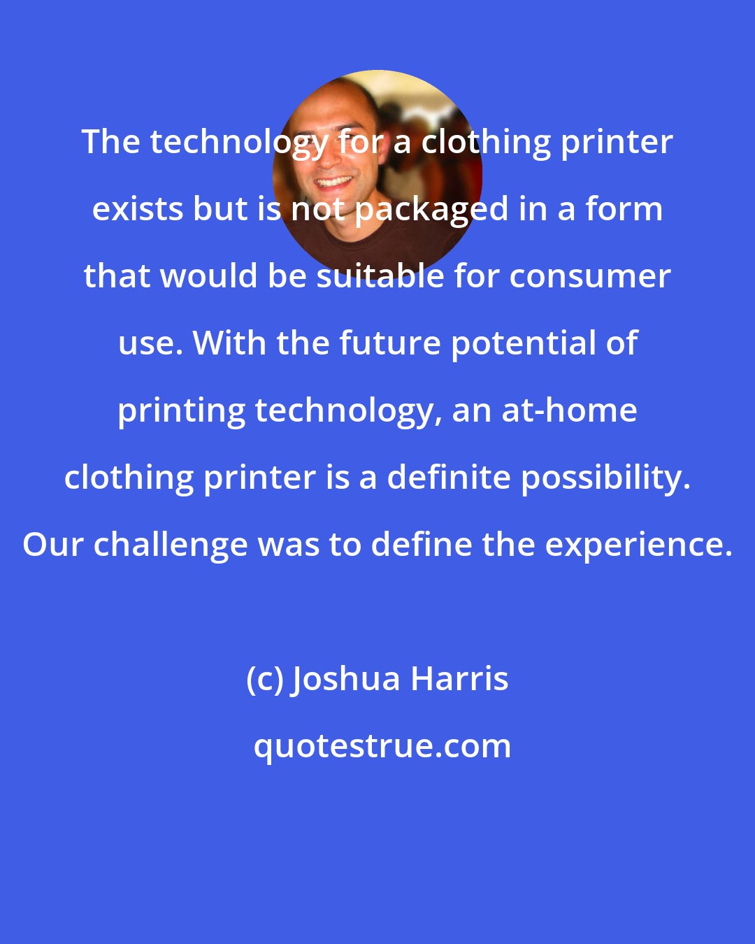 Joshua Harris: The technology for a clothing printer exists but is not packaged in a form that would be suitable for consumer use. With the future potential of printing technology, an at-home clothing printer is a definite possibility. Our challenge was to define the experience.
