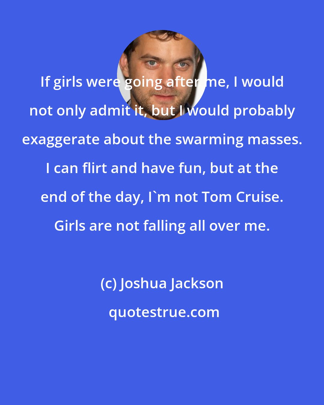 Joshua Jackson: If girls were going after me, I would not only admit it, but I would probably exaggerate about the swarming masses. I can flirt and have fun, but at the end of the day, I'm not Tom Cruise. Girls are not falling all over me.