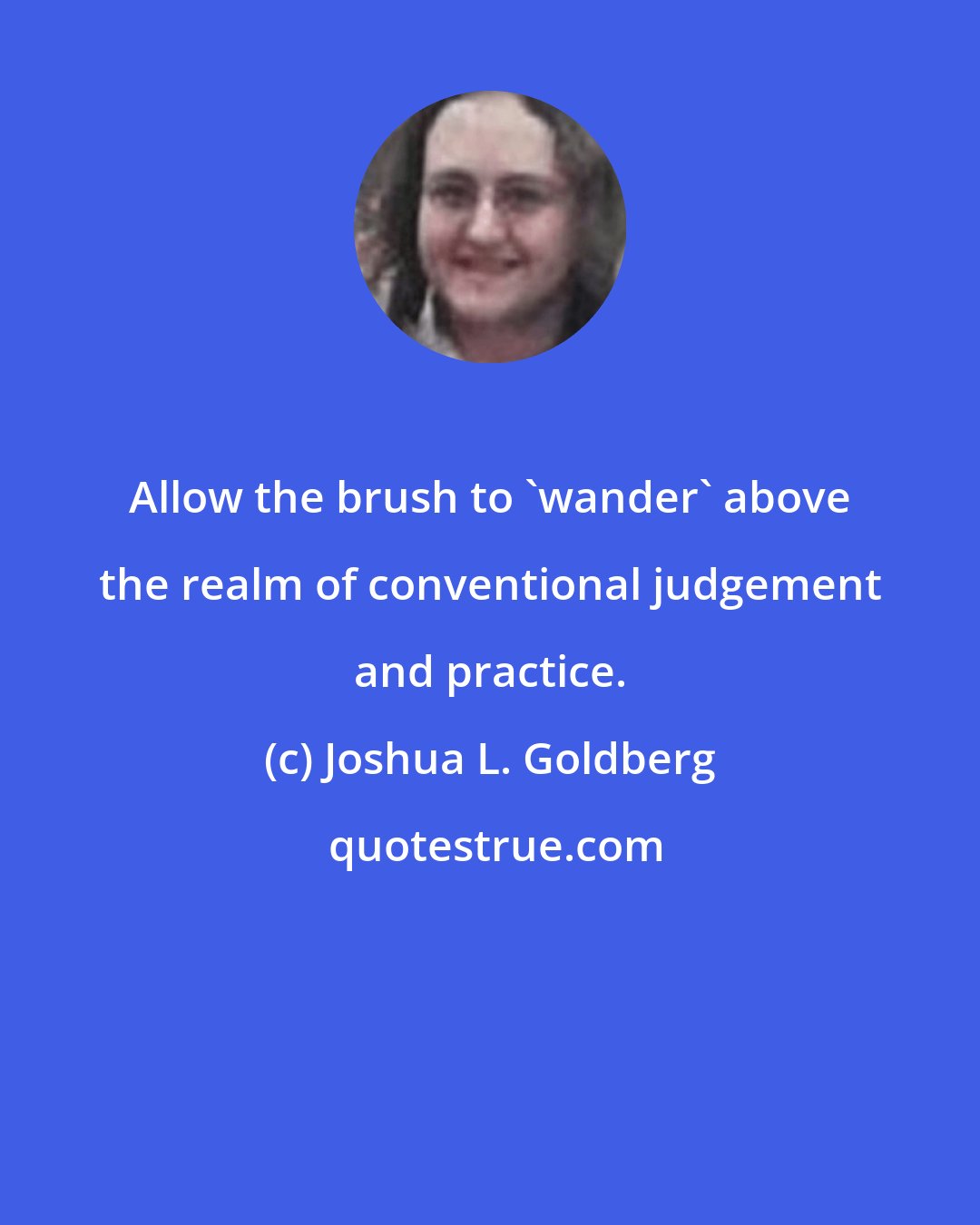 Joshua L. Goldberg: Allow the brush to 'wander' above the realm of conventional judgement and practice.