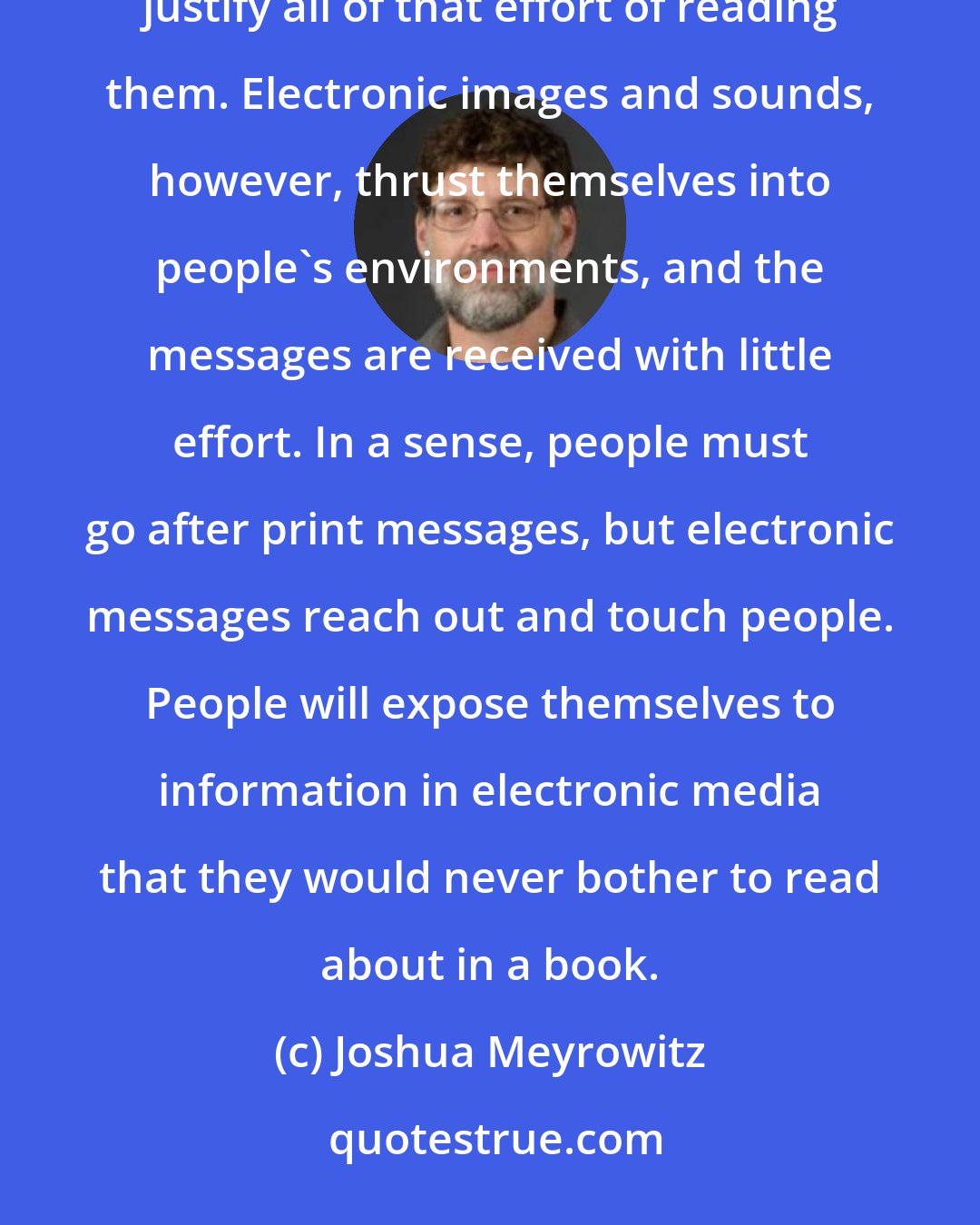 Joshua Meyrowitz: People are more likely to search for specific books in which they are actively interested and that justify all of that effort of reading them. Electronic images and sounds, however, thrust themselves into people's environments, and the messages are received with little effort. In a sense, people must go after print messages, but electronic messages reach out and touch people. People will expose themselves to information in electronic media that they would never bother to read about in a book.