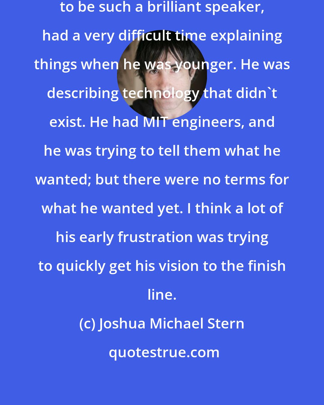 Joshua Michael Stern: It struck me that Steve Jobs, known to be such a brilliant speaker, had a very difficult time explaining things when he was younger. He was describing technology that didn't exist. He had MIT engineers, and he was trying to tell them what he wanted; but there were no terms for what he wanted yet. I think a lot of his early frustration was trying to quickly get his vision to the finish line.