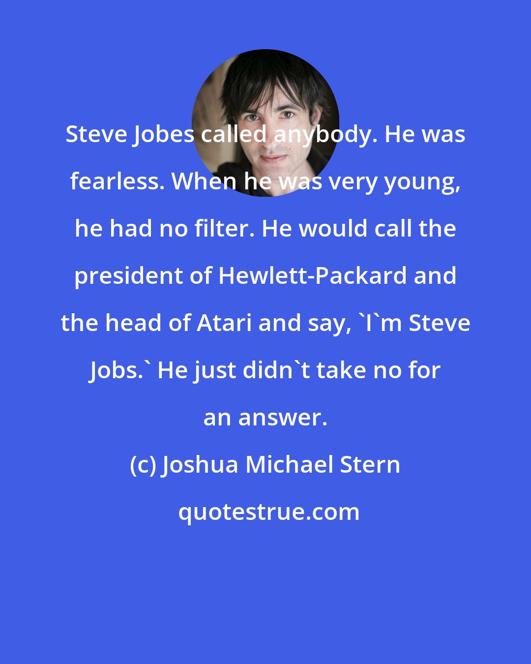 Joshua Michael Stern: Steve Jobes called anybody. He was fearless. When he was very young, he had no filter. He would call the president of Hewlett-Packard and the head of Atari and say, 'I'm Steve Jobs.' He just didn't take no for an answer.