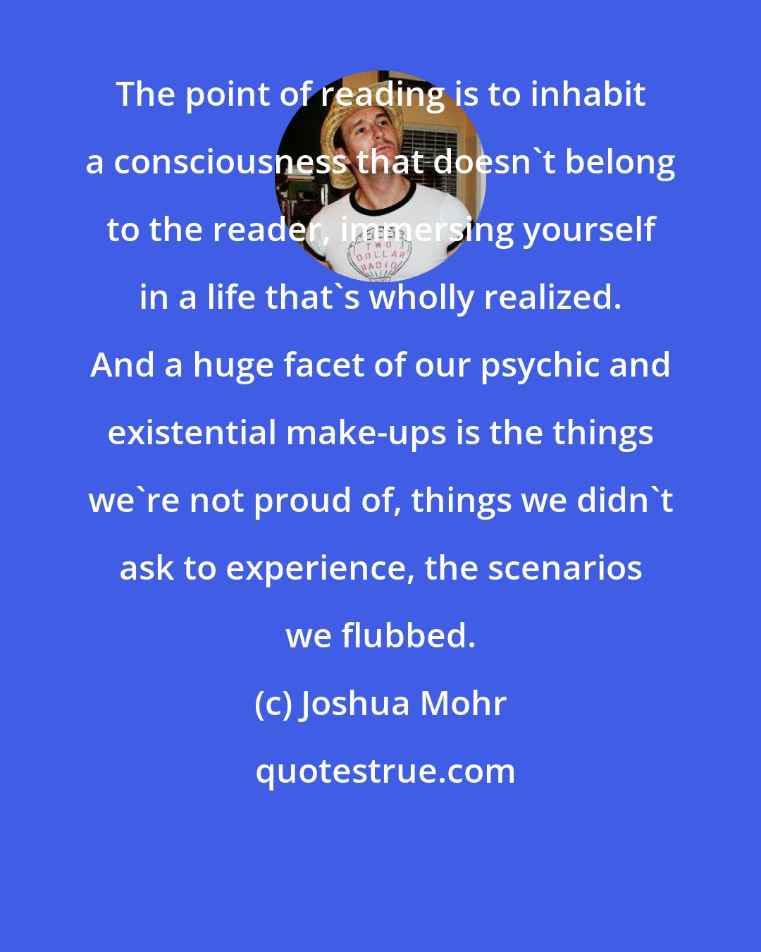 Joshua Mohr: The point of reading is to inhabit a consciousness that doesn't belong to the reader, immersing yourself in a life that's wholly realized. And a huge facet of our psychic and existential make-ups is the things we're not proud of, things we didn't ask to experience, the scenarios we flubbed.