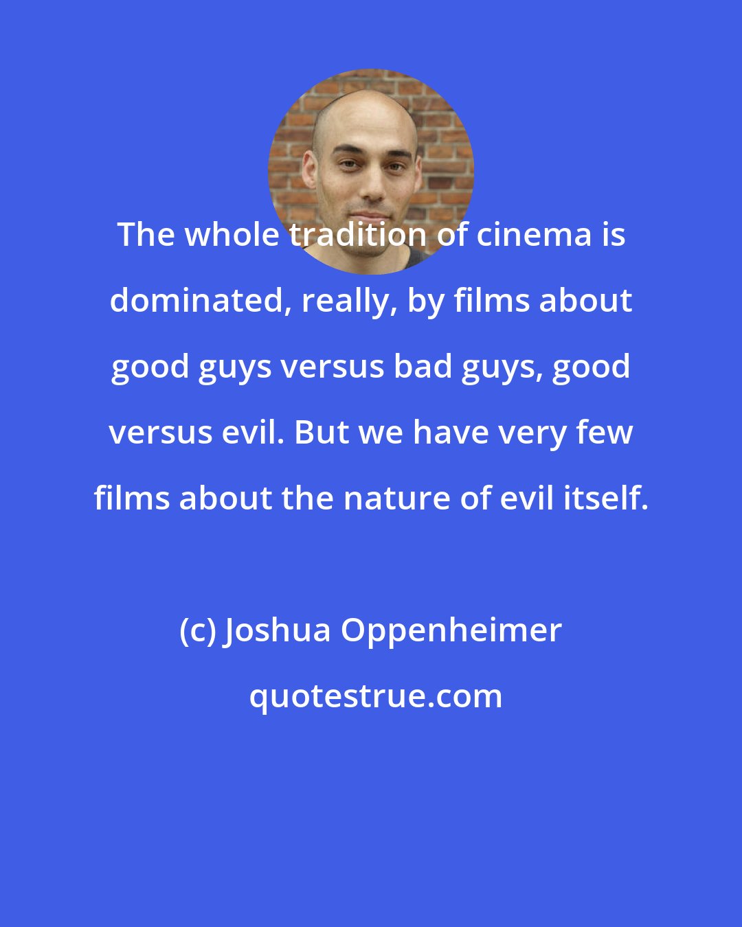 Joshua Oppenheimer: The whole tradition of cinema is dominated, really, by films about good guys versus bad guys, good versus evil. But we have very few films about the nature of evil itself.