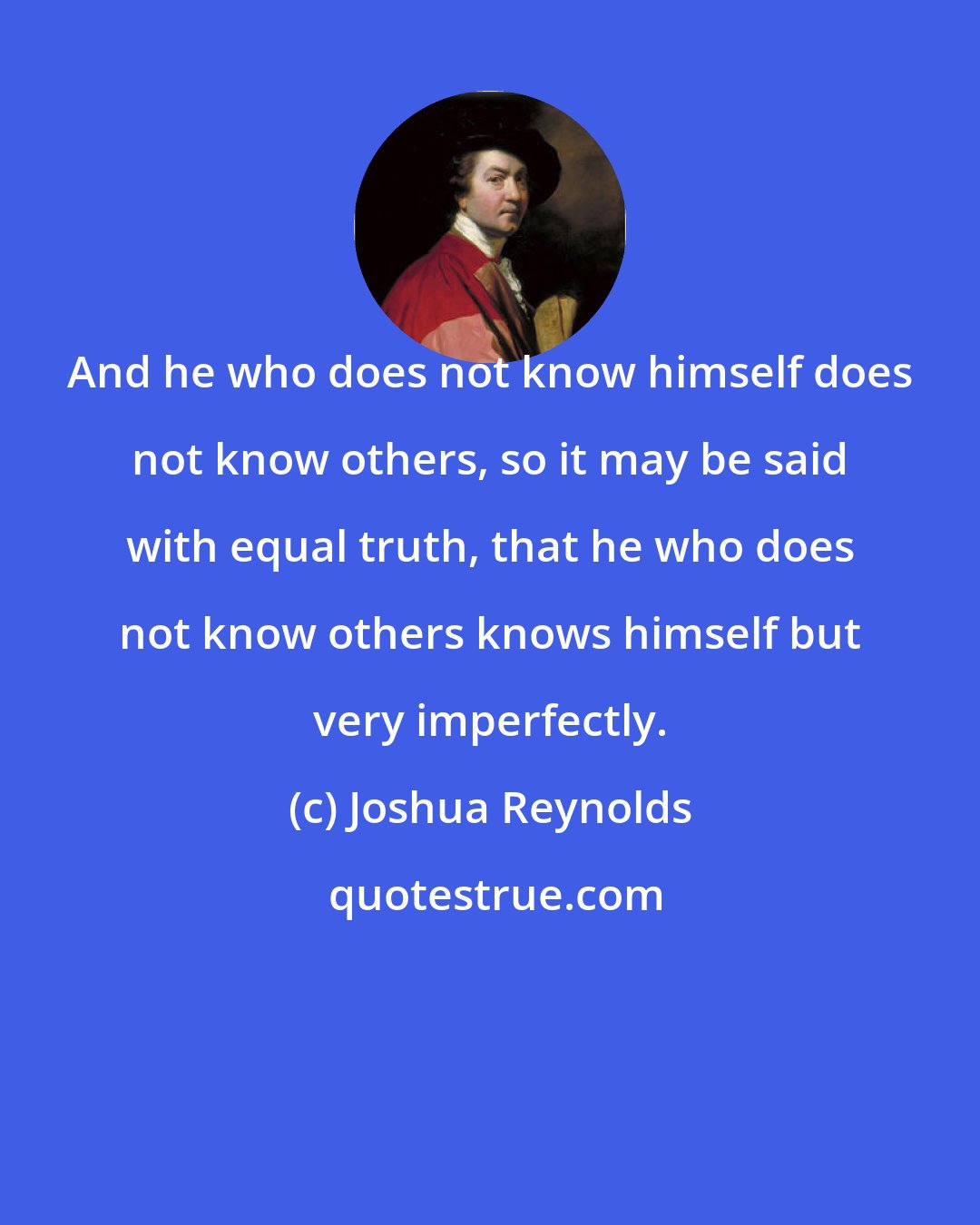 Joshua Reynolds: And he who does not know himself does not know others, so it may be said with equal truth, that he who does not know others knows himself but very imperfectly.