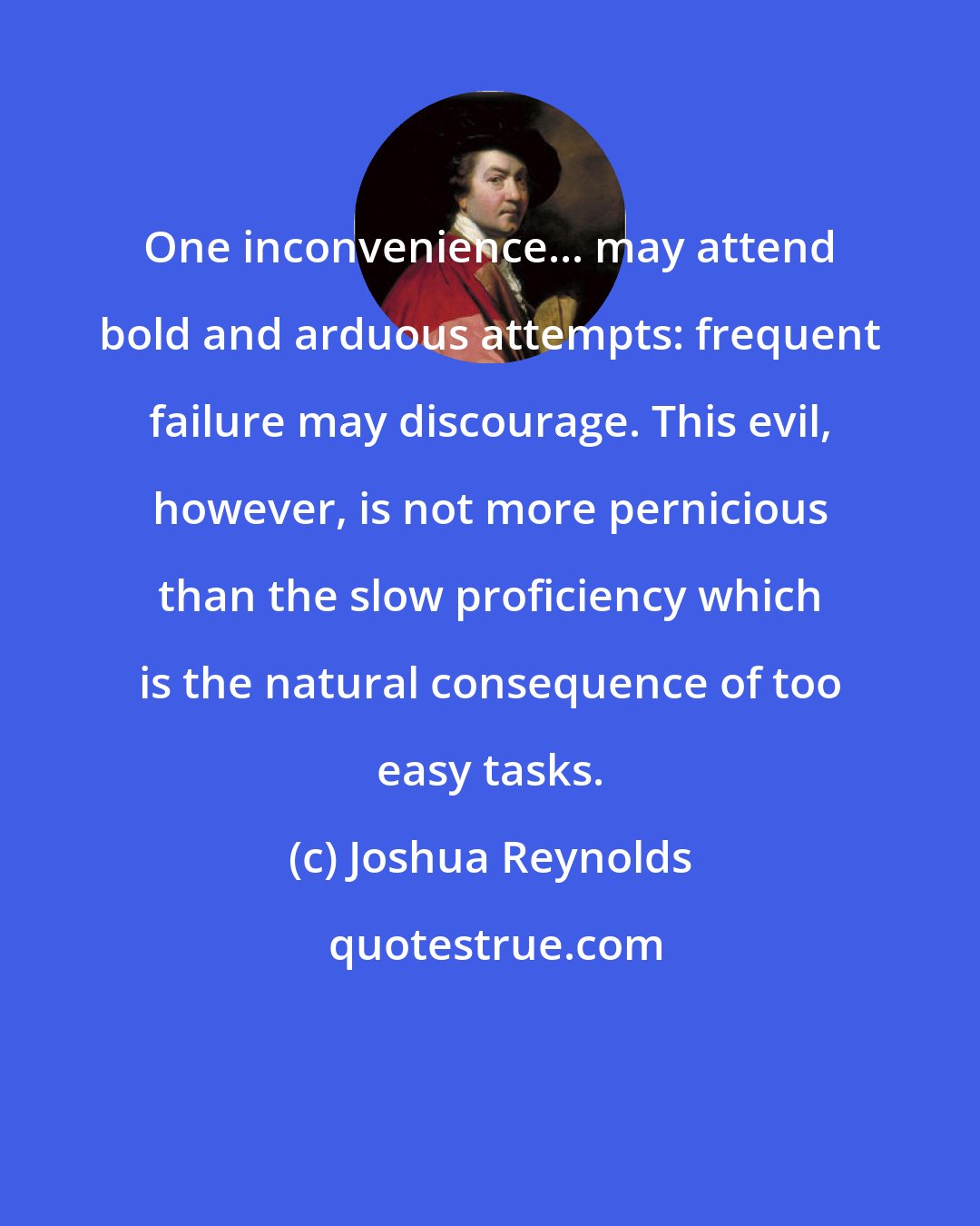 Joshua Reynolds: One inconvenience... may attend bold and arduous attempts: frequent failure may discourage. This evil, however, is not more pernicious than the slow proficiency which is the natural consequence of too easy tasks.