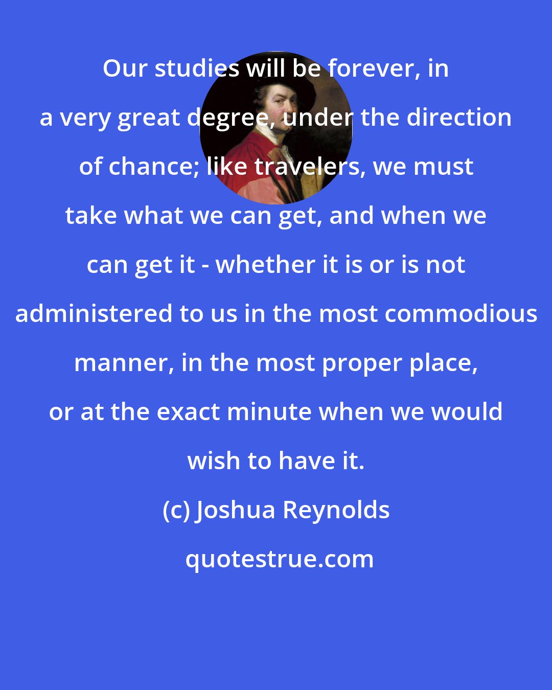 Joshua Reynolds: Our studies will be forever, in a very great degree, under the direction of chance; like travelers, we must take what we can get, and when we can get it - whether it is or is not administered to us in the most commodious manner, in the most proper place, or at the exact minute when we would wish to have it.