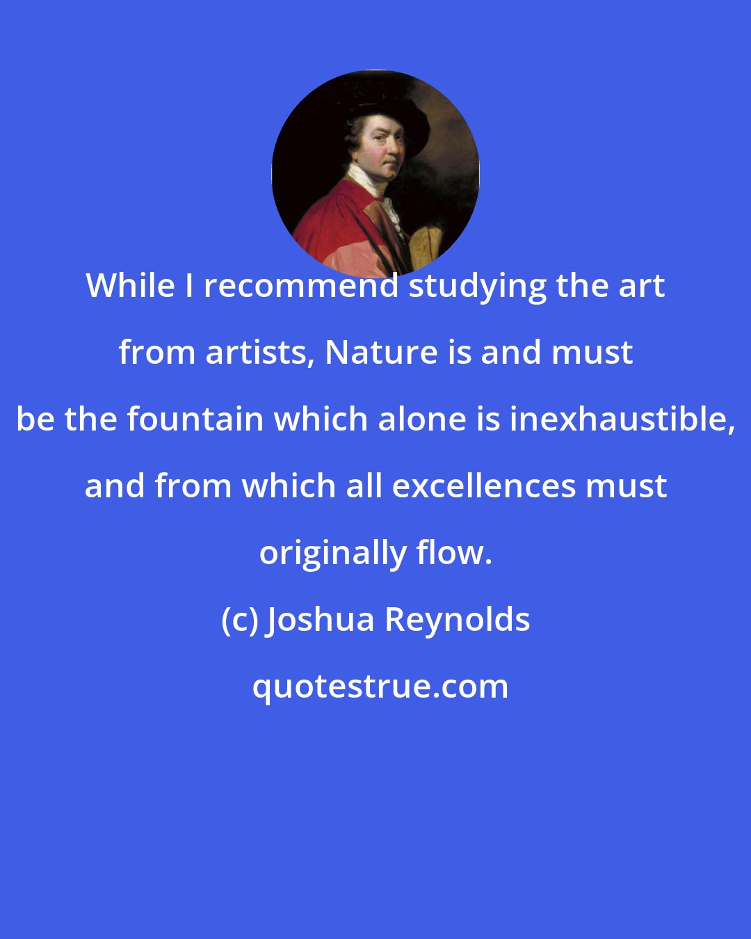 Joshua Reynolds: While I recommend studying the art from artists, Nature is and must be the fountain which alone is inexhaustible, and from which all excellences must originally flow.
