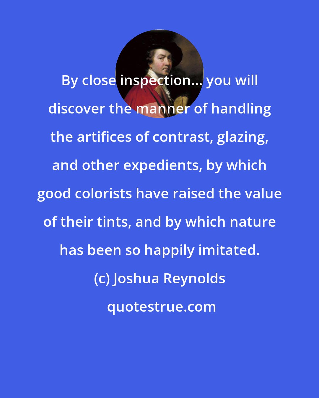 Joshua Reynolds: By close inspection... you will discover the manner of handling the artifices of contrast, glazing, and other expedients, by which good colorists have raised the value of their tints, and by which nature has been so happily imitated.