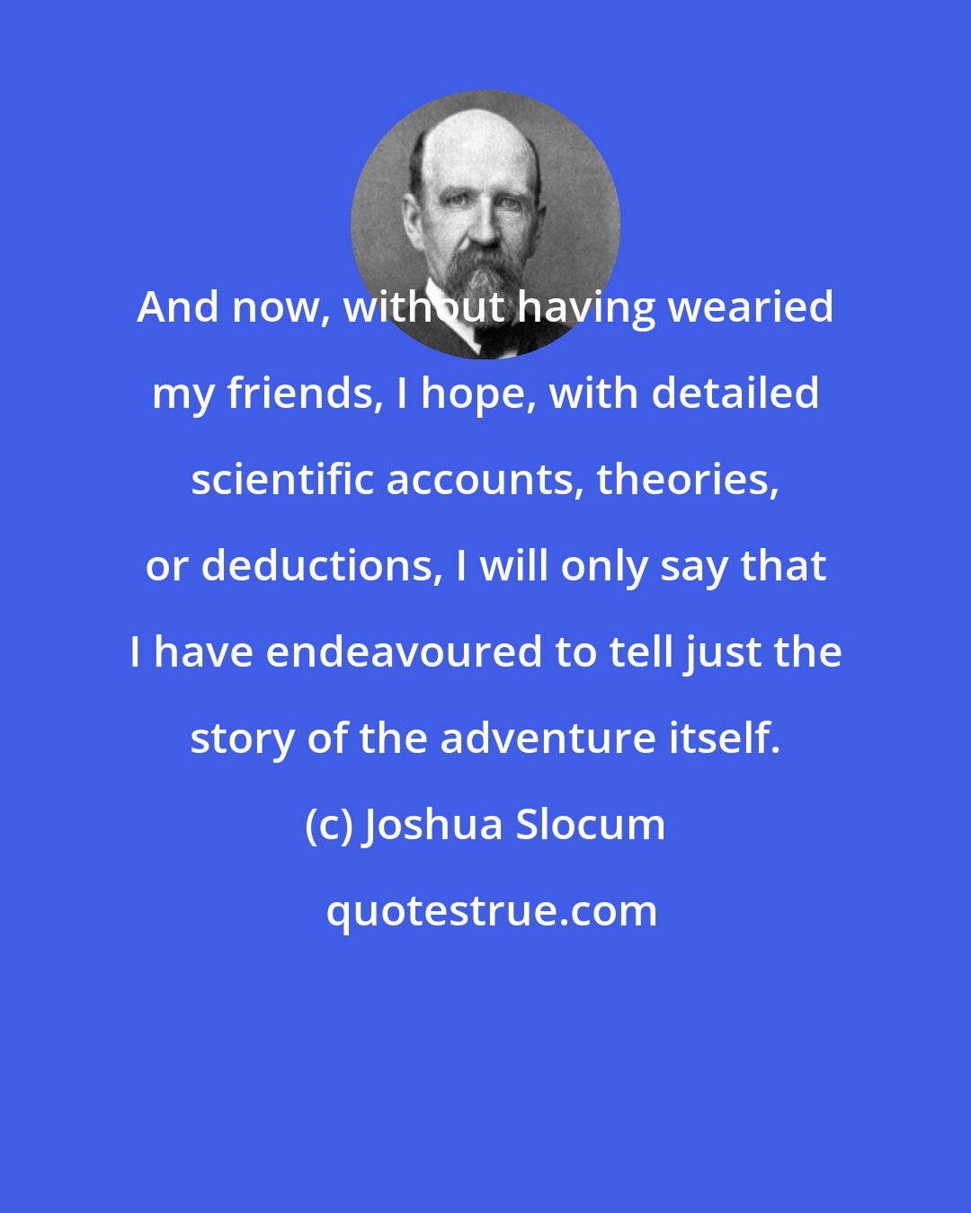 Joshua Slocum: And now, without having wearied my friends, I hope, with detailed scientific accounts, theories, or deductions, I will only say that I have endeavoured to tell just the story of the adventure itself.