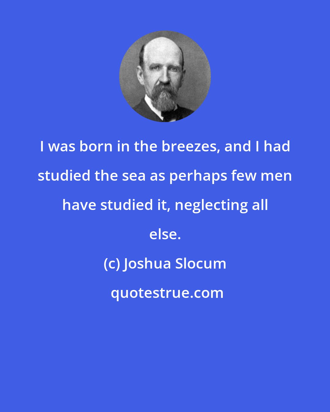Joshua Slocum: I was born in the breezes, and I had studied the sea as perhaps few men have studied it, neglecting all else.
