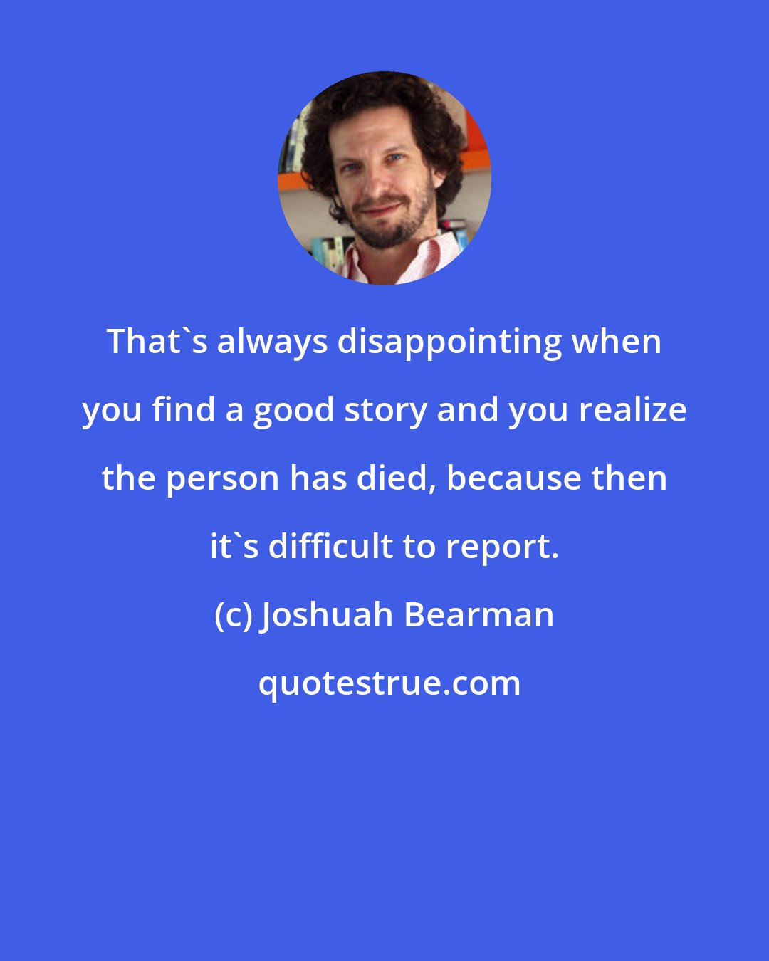 Joshuah Bearman: That's always disappointing when you find a good story and you realize the person has died, because then it's difficult to report.