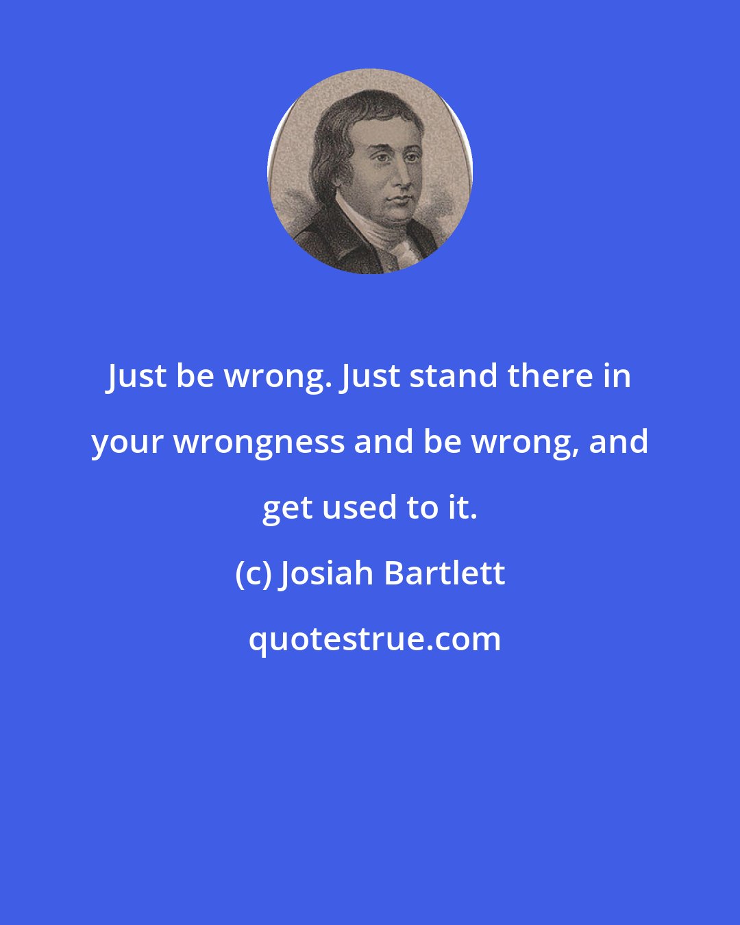 Josiah Bartlett: Just be wrong. Just stand there in your wrongness and be wrong, and get used to it.