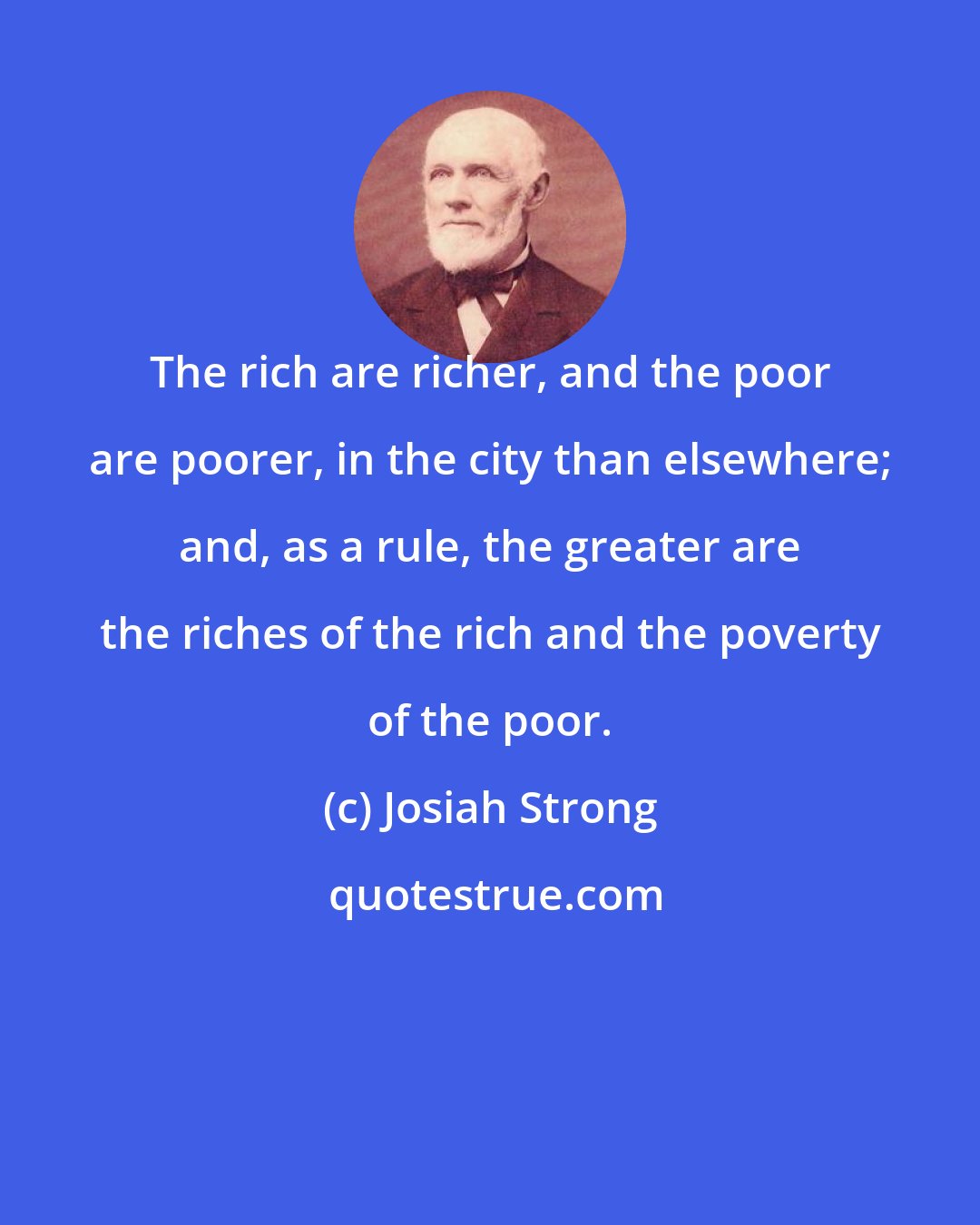 Josiah Strong: The rich are richer, and the poor are poorer, in the city than elsewhere; and, as a rule, the greater are the riches of the rich and the poverty of the poor.