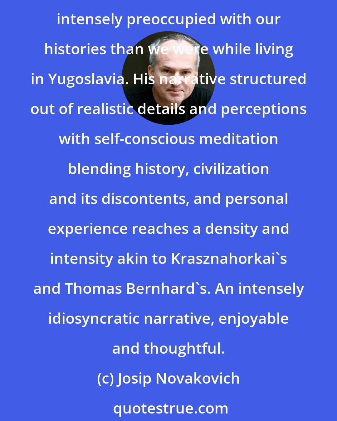 Josip Novakovich: In Globetrotter, David Albahari explores the consciousness of emigres from the former Yugoslavia, Croatia and Serbia, showing that while abroad, many of us are even more intensely preoccupied with our histories than we were while living in Yugoslavia. His narrative structured out of realistic details and perceptions with self-conscious meditation blending history, civilization and its discontents, and personal experience reaches a density and intensity akin to Krasznahorkai's and Thomas Bernhard's. An intensely idiosyncratic narrative, enjoyable and thoughtful.