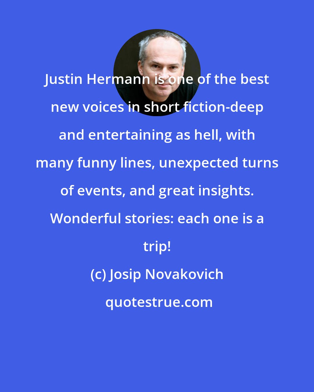 Josip Novakovich: Justin Hermann is one of the best new voices in short fiction-deep and entertaining as hell, with many funny lines, unexpected turns of events, and great insights. Wonderful stories: each one is a trip!