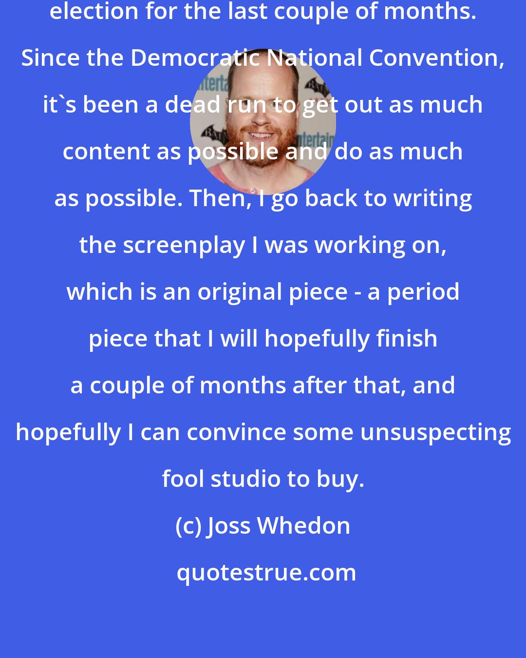 Joss Whedon: Everything has been for the [President] election for the last couple of months. Since the Democratic National Convention, it's been a dead run to get out as much content as possible and do as much as possible. Then, I go back to writing the screenplay I was working on, which is an original piece - a period piece that I will hopefully finish a couple of months after that, and hopefully I can convince some unsuspecting fool studio to buy.