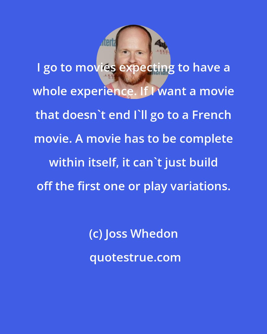 Joss Whedon: I go to movies expecting to have a whole experience. If I want a movie that doesn't end I'll go to a French movie. A movie has to be complete within itself, it can't just build off the first one or play variations.