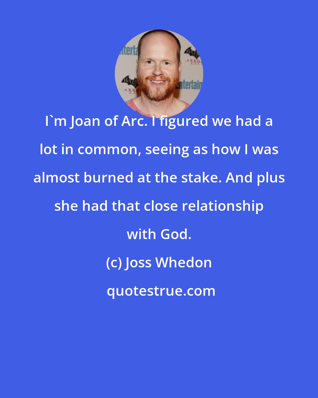 Joss Whedon: I'm Joan of Arc. I figured we had a lot in common, seeing as how I was almost burned at the stake. And plus she had that close relationship with God.