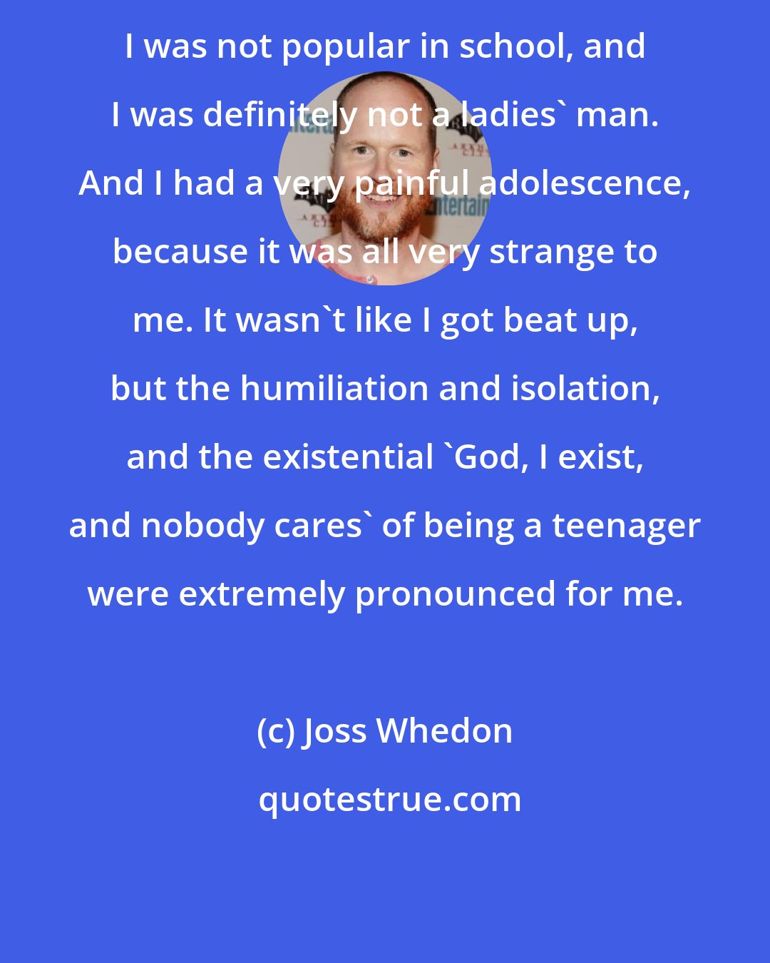 Joss Whedon: I was not popular in school, and I was definitely not a ladies' man. And I had a very painful adolescence, because it was all very strange to me. It wasn't like I got beat up, but the humiliation and isolation, and the existential 'God, I exist, and nobody cares' of being a teenager were extremely pronounced for me.
