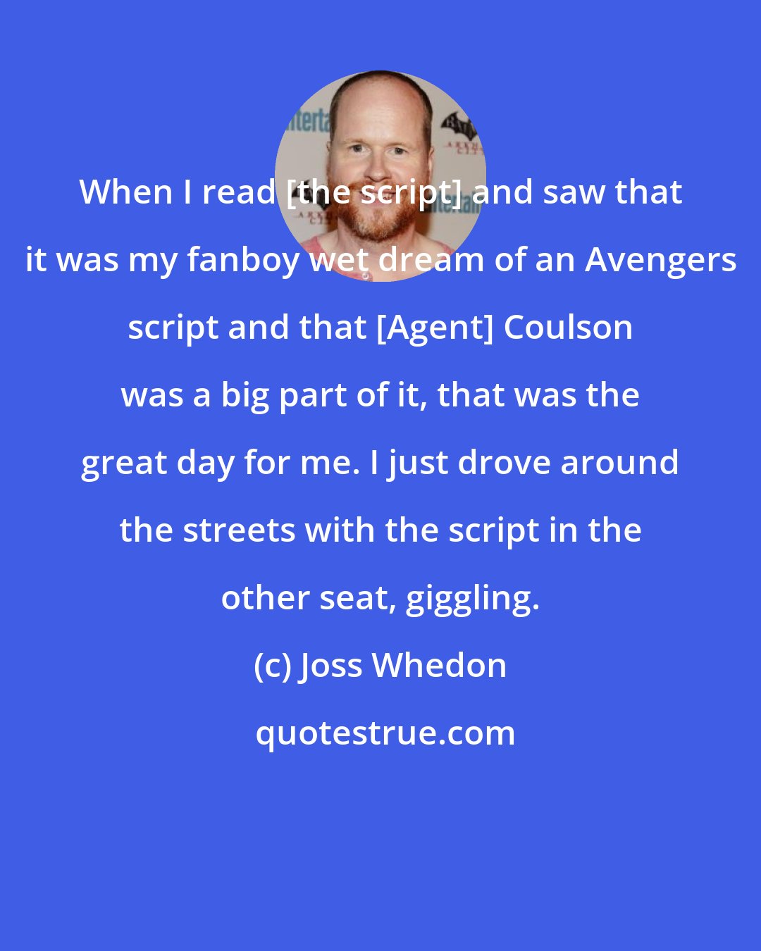 Joss Whedon: When I read [the script] and saw that it was my fanboy wet dream of an Avengers script and that [Agent] Coulson was a big part of it, that was the great day for me. I just drove around the streets with the script in the other seat, giggling.