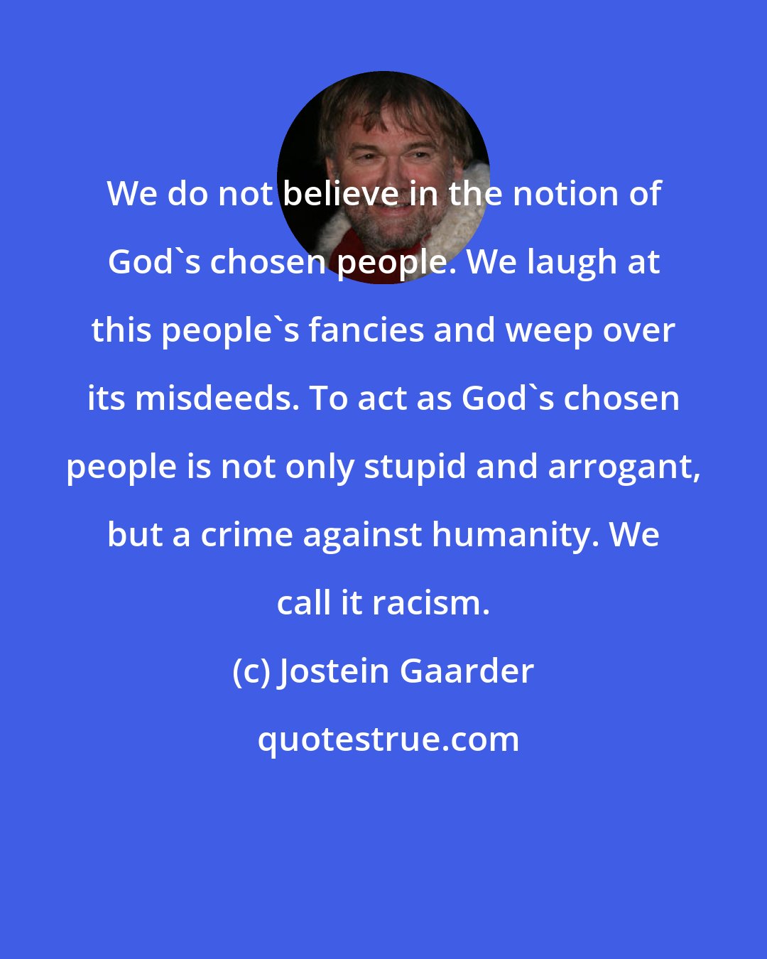 Jostein Gaarder: We do not believe in the notion of God's chosen people. We laugh at this people's fancies and weep over its misdeeds. To act as God's chosen people is not only stupid and arrogant, but a crime against humanity. We call it racism.
