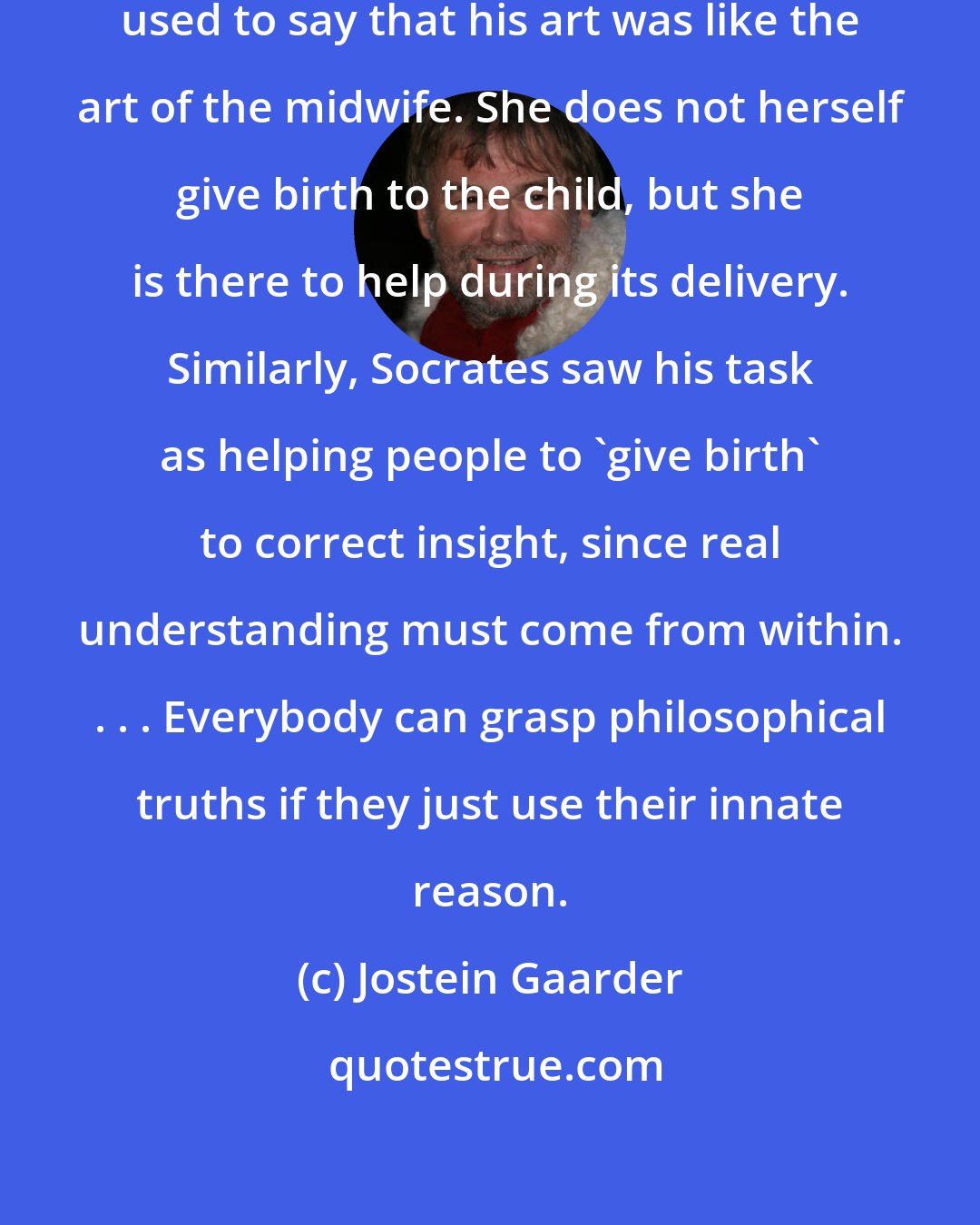 Jostein Gaarder: Socrates, whose mother was a midwife, used to say that his art was like the art of the midwife. She does not herself give birth to the child, but she is there to help during its delivery. Similarly, Socrates saw his task as helping people to 'give birth' to correct insight, since real understanding must come from within. . . . Everybody can grasp philosophical truths if they just use their innate reason.