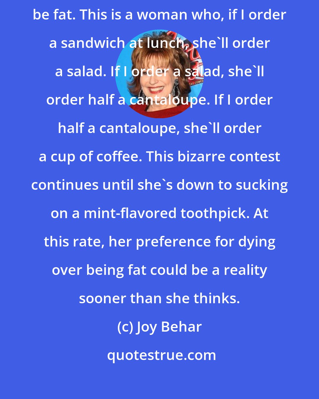 Joy Behar: I have a friend who actually told me that she'd rather be dead than be fat. This is a woman who, if I order a sandwich at lunch, she'll order a salad. If I order a salad, she'll order half a cantaloupe. If I order half a cantaloupe, she'll order a cup of coffee. This bizarre contest continues until she's down to sucking on a mint-flavored toothpick. At this rate, her preference for dying over being fat could be a reality sooner than she thinks.