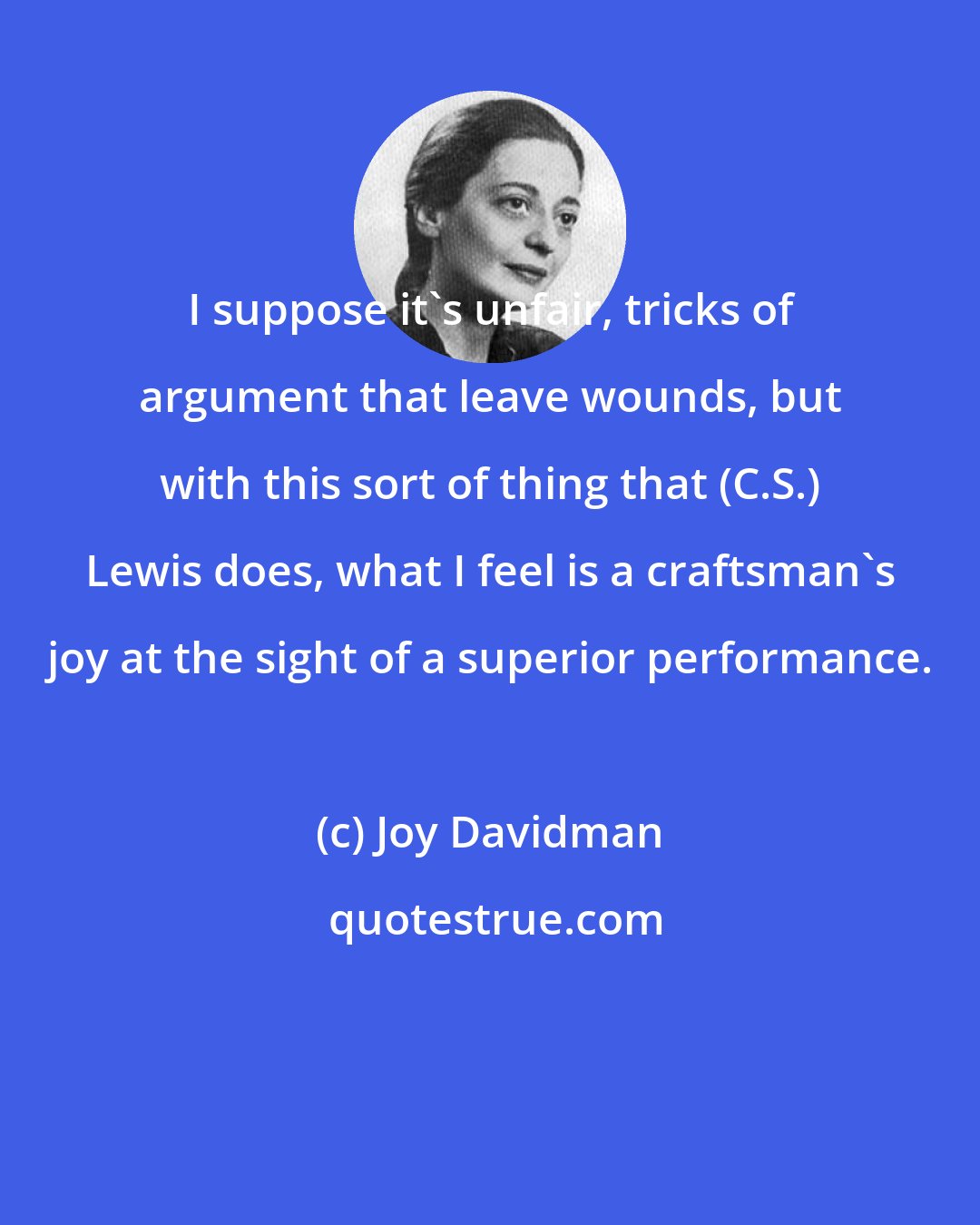 Joy Davidman: I suppose it's unfair, tricks of argument that leave wounds, but with this sort of thing that (C.S.) Lewis does, what I feel is a craftsman's joy at the sight of a superior performance.