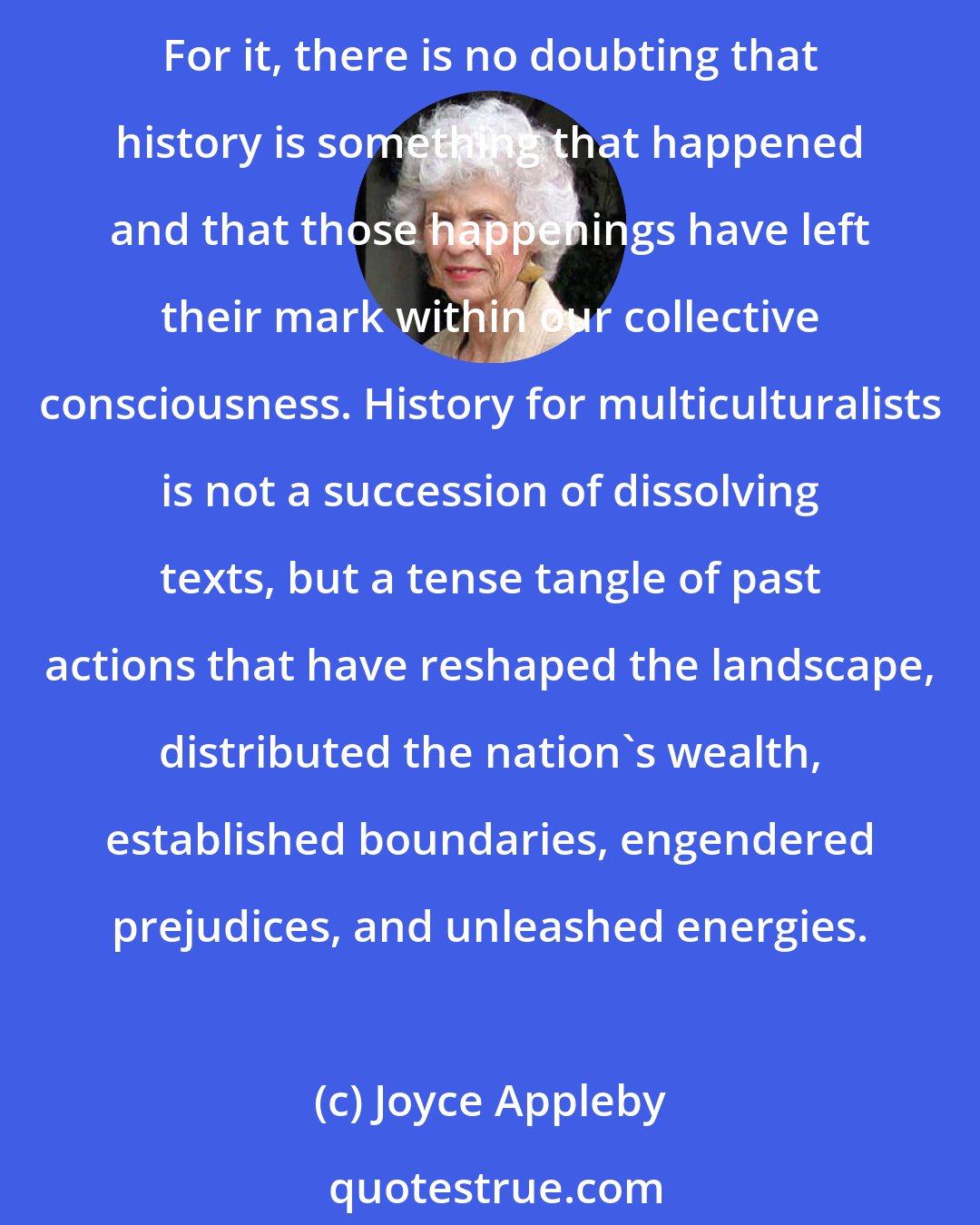 Joyce Appleby: It is important to note that multiculturalism does not share the postmodernist stance. Its passions are political; its assumptionsempirical; its conception of identities visceral. For it, there is no doubting that history is something that happened and that those happenings have left their mark within our collective consciousness. History for multiculturalists is not a succession of dissolving texts, but a tense tangle of past actions that have reshaped the landscape, distributed the nation's wealth, established boundaries, engendered prejudices, and unleashed energies.